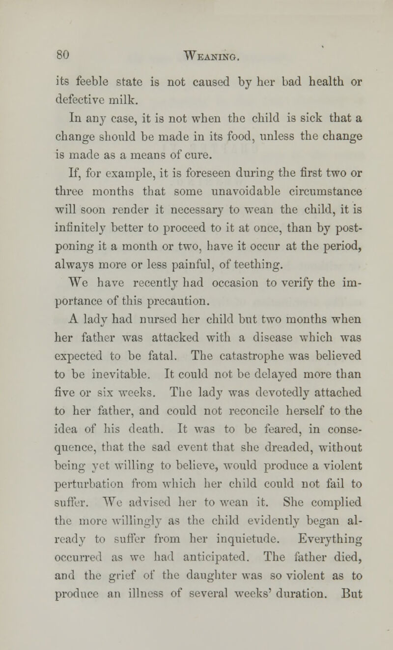 its feeble state is not caused by her bad health or defective milk. In any case, it is not when the child is sick that a change should be made in its food, unless the change is made as a means of cure. If, for example, it is foreseen during the first two or three months that some unavoidable circumstance will soon render it necessary to wean the child, it is infinitely better to proceed to it at once, than by post- poning it a month or two, have it occur at the period, always more or less painful, of teething. We have recently had occasion to verify the im- portance of this precaution. A lady had nursed her child but two months when her father was attacked with a disease which was expected to be fatal. The catastrophe was believed to be inevitable. It could not be delayed more than five or six weeks. The lady was devotedly attached to her father, and could not reconcile herself to the idea of his death. It was to be feared, in conse- quence, that the sad event that she dreaded, without being yet willing to believe, would produce a violent perturbation from which her child could not fail to suffer. We advised her to wean it. She complied the more willingly as the child evidently began al- ready to suffer from her inquietude. Everything occurred as we had anticipated. The father died, and the grief of the daughter was so violent as to produce an illness of several weeks' duration. But