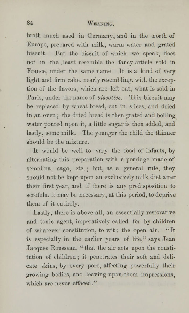 broth much used in Germany, and in the north of Europe, prepared with milk, warm water and grated biscuit. But the biscuit of which we speak, does not in the least resemble the fancy article sold in France, under the same name. It is a kind of very light and firm cake, nearly resembling, with the excep- tion of the flavors, which are left out, what is sold in Paris, under the name of biscottes. This biscuit may be replaced by wheat bread, cut in slices, and dried in an oven; the dried bread is then grated and boiling water poured upon it, a little sugar is then added, and lastly, some milk. The younger the child the thinner should be the mixture. It would be well to vary the food of infants, by alternating this preparation with a porridge made of semolina, sago, etc. ; but, as a general rule, they should not be kept upon an exclusively milk diet after their first year, and if there is any predisposition to scrofula, it may be necessary, at this period, to deprive them of it entirely. Lastly, there is above all, an essentially restorative and tonic agent, imperatively called for by children of whatever constitution, to wit: the open air.  It is especially in the earlier years of life, says Jean Jacques Rousseau, that the air acts upon the consti- tution of children ; it penetrates their soft and deli- cate skins, by every pore, affecting powerfully their growing bodies, and leaving upon them impressions, which are never effaced.