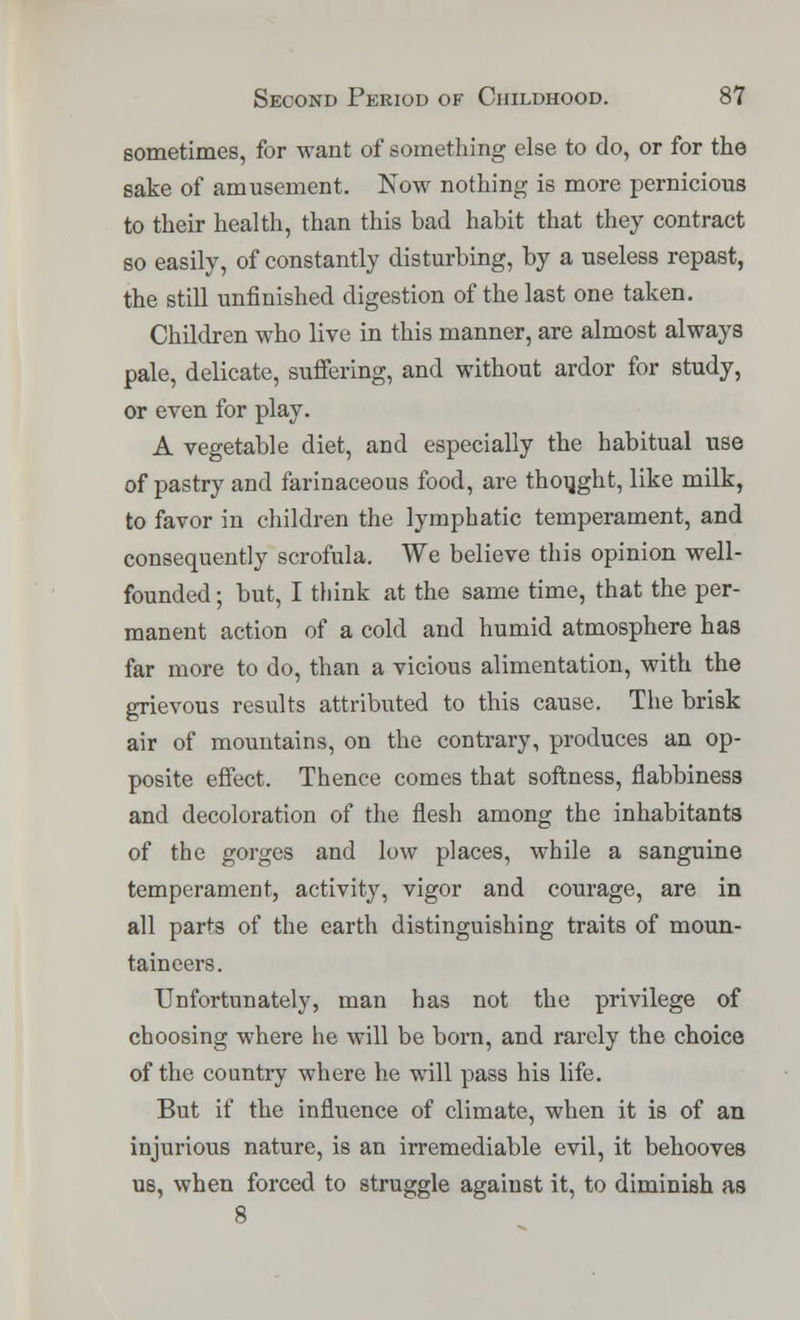 sometimes, for want of something else to do, or for the sake of amusement. Now nothing is more pernicious to their health, than this bad habit that they contract so easily, of constantly disturbing, by a useless repast, the still unfinished digestion of the last one taken. Children who live in this manner, are almost always pale, delicate, suffering, and without ardor for study, or even for play. A vegetable diet, and especially the habitual use of pastry and farinaceous food, are thought, like milk, to favor in children the lymphatic temperament, and consequently scrofula. We believe this opinion well- founded ; but, I think at the same time, that the per- manent action of a cold and humid atmosphere has far more to do, than a vicious alimentation, with the grievous results attributed to this cause. The brisk air of mountains, on the contrary, produces an op- posite effect. Thence comes that softness, flabbiness and decoloration of the flesh among the inhabitants of the gorges and low places, while a sanguine temperament, activity, vigor and courage, are in all parts of the earth distinguishing traits of moun- taineers. Unfortunately, man has not the privilege of choosing where he will be born, and rarely the choice of the country where he will pass his life. But if the influence of climate, when it is of an injurious nature, is an irremediable evil, it behooves us, when forced to struggle against it, to diminish as 8