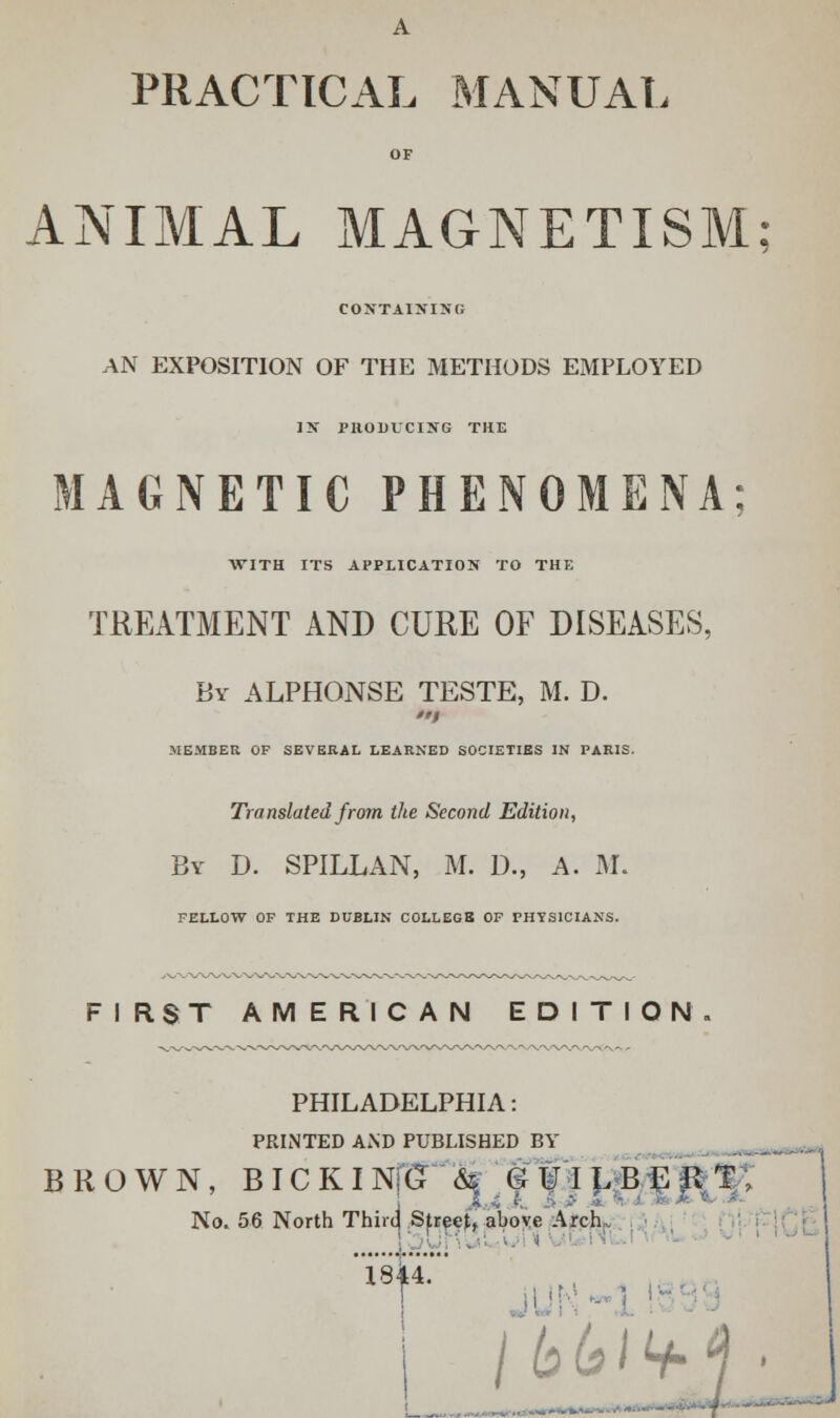 A PRACTICAL MANUAL OF ANIMAL MAGNETISM CONTAINING AN EXPOSITION OF THE METHODS EMPLOYED IN PRODUCING THE MAGNETIC PHENOMENA: ■WITH ITS APPLICATION TO THE TREATMENT AND CURE OF DISEASES, By ALPHONSE TESTE, M. D. MEMBER OF SEVERAL LEARNED SOCIETIES IN PARIS. Translated from the Second Edition, By D. SPILLAN, M. D., A. M. FELLOW OF THE DUBLIN COLLEGS OF PHYSICIANS. FIRST AMERICAN EDITION. PHILADELPHIA: PRINTED AND PUBLISHED BY BROWN, BICKI Nfljnfi © ¥ I L B E \l T No. 56 North Thircj Sfreef, above Arch 1844. T