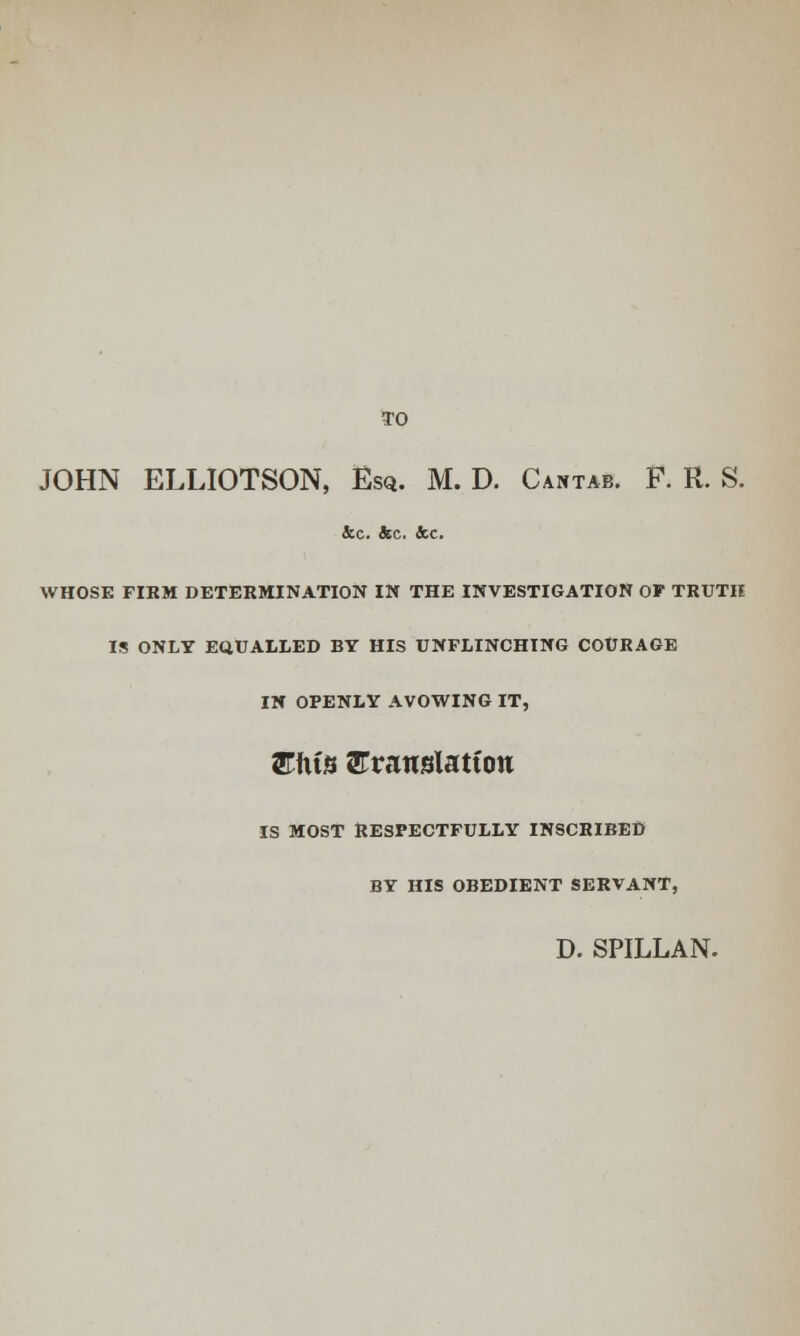 TO JOHN ELLIOTSON, Esq. M. D. Cantab. F. R. S. Sec. &c. &c. WHOSE FIRM DETERMINATION IN THE INVESTIGATION OF TRUTH IS ONLY EQUALLED BY HIS UNFLINCHING COURAGE IN OPENLY AVOWING IT, £fus ^Translation IS MOST RESPECTFULLY INSCRIBED BY HIS OBEDIENT SERVANT, D. SPILLAN.