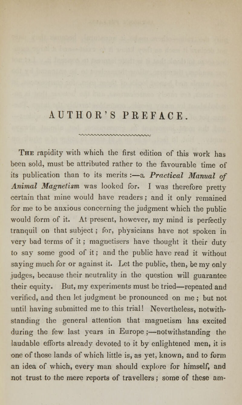 AUTHOR'S PREFACE. The rapidity with which the first edition of this work has been sold, must be attributed rather to the favourable time of its publication than to its merits :—a Practical Manual of Animal Magnetism was looked for. I was therefore pretty certain that mine would have readers; and it only remained for me to be anxious concerning the judgment which the public would form of it. At present, however, my mind is perfectly tranquil on that subject; for, physicians have not spoken in very bad terms of it; magnetisers have thought it their duty to say some good of it; and the public have read it without saying much for or against it. Let the public, then, be my only judges, because their neutrality in the question will guarantee their equity. But, my experiments must be tried—repeated and verified, and then let judgment be pronounced on me ; but not until having submitted me to this trial! Nevertheless, notwith- standing the general attention that magnetism has excited during the few last years in Europe ;—notwithstanding the laudable efforts already devoted to it by enlightened men, it is one of those lands of which little is, as yet, known, and to form an idea of which, every man should explore for himself, and not trust to the mere reports of travellers; some of these am-