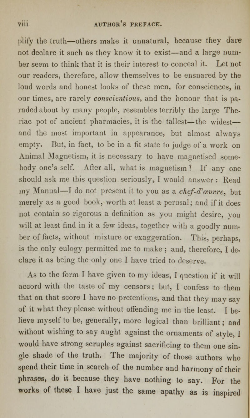 plify the truth—others make it unnatural, because they dare not declare it such as they know it to exist—and a large num- ber seem to think that it is their interest to conceal it. Let not our readers, therefore, allow themselves to be ensnared by the loud words and honest looks of these men, for consciences, in our times, are rarely conscientious, and the honour that is pa- raded about by many people, resembles terribly the large The- riac pot of ancient pharmacies, it is the tallest—the widest— and the most important in appearance, but almost always empty. But, in fact, to be in a fit state to judge of a work on Animal Magnetism, it is necessary to have magnetised some- body one's self. After all, what is magnetism 1 If any one should ask me this question seriously, I would answer : Read my Manual—I do not present it to you as a chef-cTozuvre, but merely as a good book, worth at least a perusal; and if it does not contain so rigorous a definition as you might desire, you will at least find in it a few ideas, together with a goodly num- ber of facts, without mixture or exaggeration. This, perhaps, is the only eulogy permitted me to make ; and, therefore, I de- clare it as being the only one I have tried to deserve. As to the form I have given to my ideas, I question if it will accord with the taste of my censors; but, I confess to them that on that score I have no pretentions, and that they may say of it what they please without offending me in the least. I be- lieve myself to be, generally, more logical than brilliant; and without wishing to say aught against the ornaments of style, I would have strong scruples against sacrificing to them one sin- gle shade of the truth. The majority of those authors who spend their time in search of the number and harmony of their phrases, do it because they have nothing to say. For the works of these I have just the same apathy as is inspired