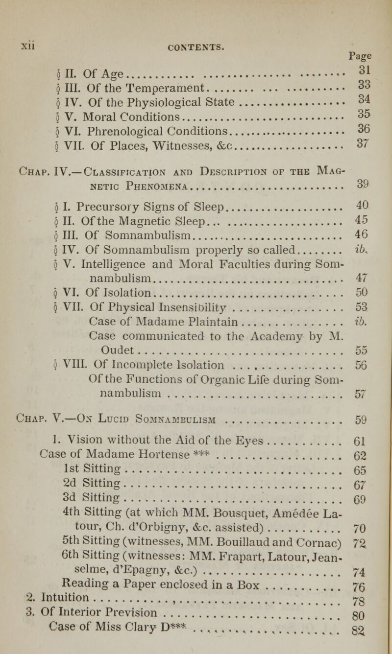 <) II. Of Age 31 j III. Of the Temperament 33 5 IV. Of the Physiological State 34 5 V. Moral Conditions 35 § VI. Phrenological Conditions 36 § VII. Of Places, Witnesses, &c 37 Chap. IV.—Classification and Description or the Mag- netic Phenomena 39 § I. Precursory Signs of Sleep 40 § II. Of the Magnetic Sleep 45 5 III. Of Somnambulism 46 § IV. Of Somnambulism properly so called ib. § V. Intelligence and Moral Faculties during Som- nambulism 47 § VI. Of Isolation 50 § VII. Of Physical Insensibility 53 Case of Madame Plaintain ib. Case communicated to the Academy by M. Oudet 55 '} VIII. Of Incomplete Isolation 56 Of the Functions of Organic Life during Som- nambulism 57 Chap. V.—On Lucid Somnambulism 59 1. Vision without the Aid of the Eyes 61 Case of Madame Hortense *** 62 1st Sitting 65 2d Sitting 67 3d Sitting 69 4th Sitting (at which MM. Bousquet, Amedee La- tour, Ch. d'Orbigny, &e. assisted) 70 5th Sitting (witnesses, MM. Bouillaud and Cornac) 72 6th Sitting (witnesses: MM. Frapart, Latour, Jean- selme, d'Epagny, &c.) 74 Reading a Paper enclosed in a Box 76 2. Intuition , 7g 3. Of Interior Prevision 80 Case of Miss Clary D*** ..,,,..,.... 82