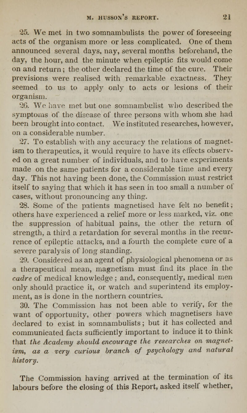 25. We met in two somnambulists the power of foreseeing acts of the organism more or less complicated. One of them announced several days, nay, several months beforehand, the day, the hour, and the minute when epileptic fits would come on and return; the other declared the time of the cure. Their previsions were realised with remarkable exactness. They seemed to us to apply only to acts or lesions of their organism. 26. We have met but one somnambulist who described the symptoms of the disease of three persons with whom she had been brought into contact. We instituted researches, however, on a considerable number. 27. To establish with any accuracy the relations of magnet- ism to therapeutics, it would require to have its effects observ- ed on a great number of individuals, and to have experiments made on the same patients for a considerable time and every day. This not having been done, the Commission must restrict itself to saying that which it has seen in too small a number of cases, without pronouncing any thing. 28. Some of the patients magnetised have felt no benefit; others have experienced a relief more or less marked, viz. one the suppression of habitual pains, the other the return of strength, a third a retardation for several months in the recur- rence of epileptic attacks, and a fourth the complete cure of a severe paralysis of long standing. 29. Considered as an agent of physiological phenomena or as a therapeutical mean, magnetism must find its place in the cadre of medical knowledge ; and, consequently, medical men only should practice it, or watch and superintend its employ- ment, as is done in the northern countries. 30. The Commission has not been able to verify, for the want of opportunity, other powers which magnetisers have declared to exist in somnambulists; but it has collected and communicated facts sufficiently important to induce it to think that the Academy should encourage the researches on magnet- ism, as a very curious branch of psychology and natural history. The Commission having arrived at the termination of its labours before the closing of this Report, asked itself whether,