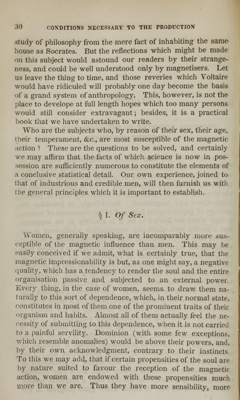 study of philosophy from the mere fact of inhabiting the same house as Socrates. But the reflections which might be made on this subject would astound our readers by their strange- ness, and could be well understood only by magnetisers. Let us leave the thing to time, and those reveries which Voltaire would have ridiculed will probably one day become the basis of a grand system of anthropology. This, however, is not the place to develope at full length hopes which too many persons would still consider extravagant; besides, it is a practical book that we have undertaken to write. Who are the subjects who, by reason of their sex, their age, their temperament, &c, are most susceptible of the magnetic action ? These are the questions to be solved, and certainly we may affirm that the facts of which science is now in pos- session are sufficiently numerous to constitute the elements of a conclusive statistical detail. Our own experience, joined to that of industrious and credible men, will then furnish us with the general principles which it is important to establish. § I. Of Sex. Women, generally speaking, are incomparably more sus- ceptible of the magnetic influence than men. This may be easily conceived if we admit, what is certainly true, that the magnetic impressionability is but, as one might say, a negative quality, which has a tendency to render the soul and the entire organisation passive and subjected to an external power. Every thing, in the case of women, seems, to draw them na- turally to this sort of dependence, which, in their normal state, constitutes in most of them one of the prominent traits of their organism and habits. Almost all of them actually feel the ne- cessity of submitting to this dependence, when it is not carried to a painful servility. Dominion (with some few exceptions, which resemble anomalies) would be above their powers, and, by their own acknowledgment, contrary to their instincts. To this we may add, that if certain propensities of the soul are by nature suited to favour the reception of the magnetic action, women are endowed with these propensities much more than we are. Thus they have more sensibility, more