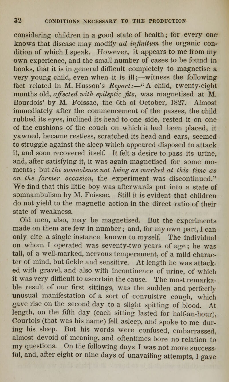 considering children in a good state of health; for every one- knows that disease may modify ad infinitum the organic con- dition of which I speak. However, it appears to me from my own experience, and the small number of cases to be found in books, that it is in general difficult completely to magnetise a very young child, even when it is ill;—witness the following fact related in M. Husson's Report:—A child, twenty-eight months old, affected with epileptic fits, was magnetised at M. Bourdois' by M. Foissac, the 6th of October, J 827. Almost immediately after the commencement of the passes, the child rubbed its eyes, inclined its head to one side, rested it on one of the cushions of the couch on which it had been placed, it yawned, became restless, scratched its head and ears, seemed to struggle against the sleep which appeared disposed to attack it, and soon recovered itself. It felt a desire to pass its urine, and, after satisfying it, it was again magnetised for some mo- ments ; but the somnolence not being as marked at this time as on the former occasion, the experiment was discontinued. We find that this little boy was afterwards put into a state of somnambulism by M. Foissac. Still it is evident that children do not yield to the magnetic action in the direct ratio of their state of weakness. Old men, also, may be magnetised. But the experiments made on them are few in number; and, for my own part, I can only cite a single instance known to myself. The individual on whom I operated was seventy-two years of age; he was tall, of a well-marked, nervous temperament, of a mild charac- ter of mind, but fickle and sensitive. At length he was attack- ed with gravel, and also with incontinence of urine, of which it was very difficult to ascertain the cause. The most remarka- ble result of our first sittings, was the sudden and perfectly unusual manifestation of a sort of convulsive cough, which gave rise on the second day to a slight spitting of blood. At length, on the fifth day (each sitting lasted for half-an-hour), Courtois (that was his name) fell asleep, and spoke to me dur- ing his sleep. But his words were confused, embarrassed, almost devoid of meaning, and oftentimes bore no relation to my questions. On the following days I was not more success- ful, and, after eight or nine days of unavailing attempts, I gave