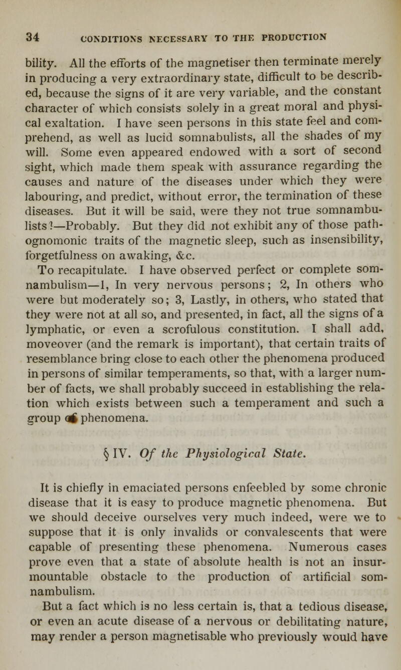 bility. All the efforts of the magnetiser then terminate merely in producing a very extraordinary state, difficult to be describ- ed, because the signs of it are very variable, and the constant character of which consists solely in a great moral and physi- cal exaltation. I have seen persons in this state feel and com- prehend, as well as lucid somnabulists, all the shades of my will. Some even appeared endowed with a sort of second sight, which made them speak with assurance regarding the causes and nature of the diseases under which they were labouring, and predict, without error, the termination of these diseases. But it will be said, were they not true somnambu- lists ]—Probably. But they did not exhibit any of those path- ognomonic traits of the magnetic sleep, such as insensibility, forgetfulness on awaking, &c. To recapitulate. I have observed perfect or complete som- nambulism—1, In very nervous persons; 2, In others who were but moderately so; 3, Lastly, in others, who stated that they were not at all so, and presented, in fact, all the signs of a lymphatic, or even a scrofulous constitution. I shall add, moveover (and the remark is important), that certain traits of resemblance bring close to each other the phenomena produced in persons of similar temperaments, so that, with a larger num- ber of facts, we shall probably succeed in establishing the rela- tion which exists between such a temperament and such a group atf phenomena. § IV. Of the Physiological State. It is chiefly in emaciated persons enfeebled by some chronic disease that it is easy to produce magnetic phenomena. But we should deceive ourselves very much indeed, were we to suppose that it is only invalids or convalescents that were capable of presenting these phenomena. Numerous cases prove even that a state of absolute health is not an insur- mountable obstacle to the production of artificial som- nambulism. But a fact which is no less certain is, that a tedious disease, or even an acute disease of a nervous or debilitating nature, may render a person magnetisable who previously would have