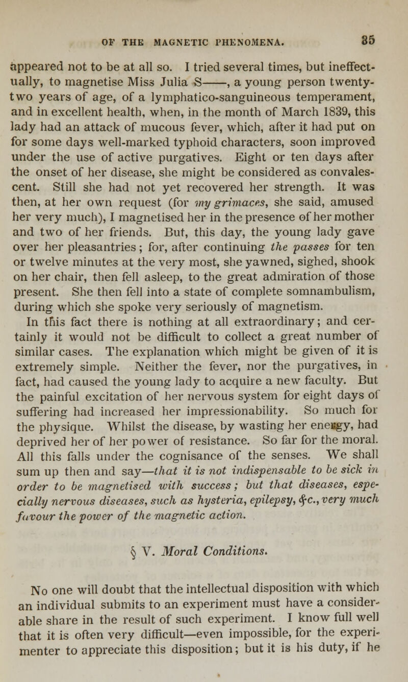 appeared not to be at all so. I tried several times, but ineffect- ually, to magnetise Miss Julia S , a young person twenty- two years of age, of a lymphatico-sanguineous temperament, and in excellent health, when, in the month of March 1839, this lady had an attack of mucous fever, which, after it had put on for some days well-marked typhoid characters, soon improved under the use of active purgatives. Eight or ten days after the onset of her disease, she might be considered as convales- cent. Still she had not yet recovered her strength. It was then, at her own request (for my grimaces, she said, amused her very much), I magnetised her in the presence of her mother and two of her friends. But, this day, the young lady gave over her pleasantries; for, after continuing the passes for ten or twelve minutes at the very most, she yawned, sighed, shook on her chair, then fell asleep, to the great admiration of those present. She then fell into a state of complete somnambulism, during which she spoke very seriously of magnetism. In this fact there is nothing at all extraordinary; and cer- tainly it would not be difficult to collect a great number of similar cases. The explanation which might be given of it is extremely simple. Neither the fever, nor the purgatives, in fact, had caused the young lady to acquire a new faculty. But the painful excitation of her nervous system for eight days of suffering had increased her impressionability. So much for the physique. Whilst the disease, by wasting her eneagy, had deprived her of her power of resistance. So far for the moral. All this falls under the cognisance of the senses. We shall sum up then and say—that it is not indispensable to be sick in order to be magnetised with success; but that diseases, espe- cially nervous diseases, such as hysteria, epilepsy, $c, very much favour the power of the magnetic action. § V. Moral Conditions. No one will doubt that the intellectual disposition with which an individual submits to an experiment must have a consider- able share in the result of such experiment. I know full well that it is often very difficult—even impossible, for the experi- menter to appreciate this disposition; but it is his duty, if he