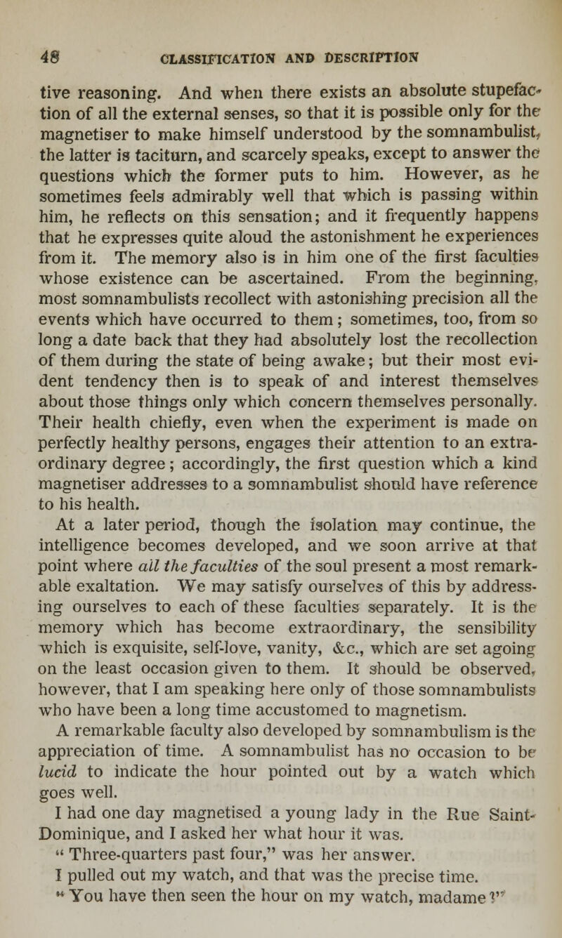 tive reasoning. And when there exists an absolute stupefac- tion of all the external senses, so that it is possible only for the magnetiser to make himself understood by the somnambulist, the latter is taciturn, and scarcely speaks, except to answer the questions which the former puts to him. However, as he sometimes feels admirably well that which is passing within him, he reflects on this sensation; and it frequently happens that he expresses quite aloud the astonishment he experiences from it. The memory also is in him one of the first faculties whose existence can be ascertained. From the beginning, most somnambulists recollect with astonishing precision all the events which have occurred to them; sometimes, too, from so long a date back that they had absolutely lost the recollection of them during the state of being awake; but their most evi- dent tendency then is to speak of and interest themselves about those things only which concern themselves personally. Their health chiefly, even when the experiment is made on perfectly healthy persons, engages their attention to an extra- ordinary degree; accordingly, the first question which a kind magnetiser addresses to a somnambulist should have reference to his health. At a later period, though the isolation may continue, the intelligence becomes developed, and we soon arrive at that point where ail the faculties of the soul present a most remark- able exaltation. We may satisfy ourselves of this by address- ing ourselves to each of these faculties separately. It is the memory which has become extraordinary, the sensibility which is exquisite, self-love, vanity, &c, which are set agoing on the least occasion given to them. It should be observed, however, that I am speaking here only of those somnambulists who have been a long time accustomed to magnetism. A remarkable faculty also developed by somnambulism is the appreciation of time. A somnambulist has no occasion to be lucid to indicate the hour pointed out by a watch which goes well. I had one day magnetised a young lady in the Rue Saint- Dominique, and I asked her what hour it was.  Three-quarters past four, was her answer. I pulled out my watch, and that was the precise time.  You have then seen the hour on my watch, madame V1