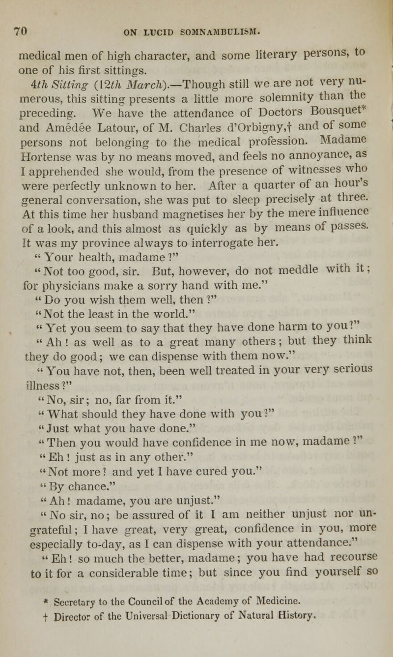 medical men of high character, and some literary persons, to one of his first sittings. 4th Sitting (12th March).—Though still we are not very nu- merous, this sitting presents a little more solemnity than the preceding. We have the attendance of Doctors Bousquet* and Amedee Latour, of M. Charles d'Orbigny.f and of some persons not belonging to the medical profession. Madame Hortense was by no means moved, and feels no annoyance, as I apprehended she would, from the presence of witnesses who were perfectly unknown to her. After a quarter of an hour's general conversation, she was put to sleep precisely at three. At this time her husband magnetises her by the mere influence of a look, and this almost as quickly as by means of passes. It was my province always to interrogate her.  Your health, madame ?  Not too good, sir. But, however, do not meddle with it; for physicians make a sorry hand with me.  Do you wish them well, then 1 Not the least in the world.  Yet you seem to say that they have done harm to you?  Ah ! as well as to a great many others; but they think they do good; we can dispense with them now.  You have not, then, been well treated in your very serious illness V* No, sir; no, far from it. What should they have done with you? Just what you have done. Then you would have confidence in me now, madame?  Eh ! just as in any other. Not more? and yet I have cured you.  By chance.  Ah ! madame, you are unjust.  No sir, no; be assured of it I am neither unjust nor un- grateful ; I have great, very great, confidence in you, more especially to-day, as I can dispense with your attendance.  Eh! so much the better, madame; you have had recourse to it for a considerable time; but since you find yourself so * Secretary to the Council of the Academy of Medicine. t Director of the Universal Dictionary of Natural History.