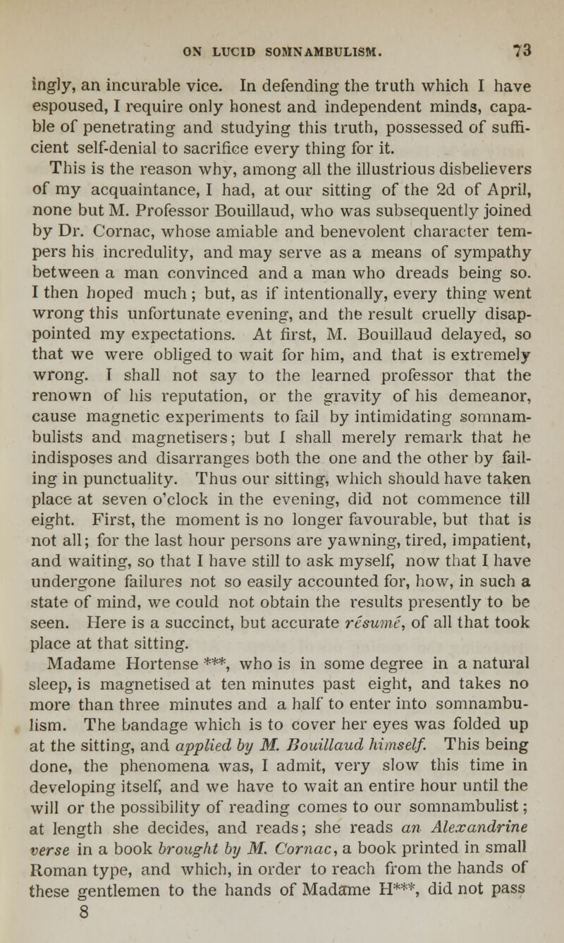 ingly, an incurable vice. In defending the truth which I have espoused, I require only honest and independent minds, capa- ble of penetrating and studying this truth, possessed of suffi- cient self-denial to sacrifice every thing for it. This is the reason why, among all the illustrious disbelievers of my acquaintance, I had, at our sitting of the 2d of April, none but M. Professor Bouillaud, who was subsequently joined by Dr. Cornac, whose amiable and benevolent character tem- pers his incredulity, and may serve as a means of sympathy between a man convinced and a man who dreads being so. I then hoped much ; but, as if intentionally, every thing went wrong this unfortunate evening, and the result cruelly disap- pointed my expectations. At first, M. Bouillaud delayed, so that we were obliged to wait for him, and that is extremely wrong. I shall not say to the learned professor that the renown of his reputation, or the gravity of his demeanor, cause magnetic experiments to fail by intimidating somnam- bulists and magnetisers; but I shall merel}' remark that he indisposes and disarranges both the one and the other by fail- ing in punctuality. Thus our sitting, which should have taken place at seven o'clock in the evening, did not commence till eight. First, the moment is no longer favourable, but that is not all; for the last hour persons are yawning, tired, impatient, and waiting, so that I have still to ask myself, now that I have undergone failures not so easily accounted for, how, in such a state of mind, we could not obtain the results presently to be seen. Here is a succinct, but accurate resume, of all that took place at that sitting. Madame Hortense ***, who is in some degree in a natural sleep, is magnetised at ten minutes past eight, and takes no more than three minutes and a half to enter into somnambu- lism. The bandage which is to cover her eyes was folded up at the sitting, and applied by M. Bouillaud himself. This being done, the phenomena was, I admit, very slow this time in developing itself, and we have to wait an entire hour until the will or the possibility of reading comes to our somnambulist; at length she decides, and reads; she reads an Alexandrine verse in a book brought by M. Cornac, a book printed in small Roman type, and which, in order to reach from the hands of these gentlemen to the hands of Madame H***, did not pass