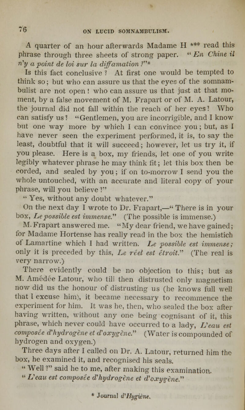 A quarter of an hour afterwards Madame H *** read this phrase through three sheets of strong paper.  En Chine il n'y a point de loi sur la diffamalion V* Is this fact conclusive \ At first one would be tempted to think so; but who can assure us that the eyes of the somnam- bulist are not open ! who can assure us that just at that mo- ment, by a false movement of M. Frapart or of M. A. Latour, the journal did not fall within the reach of her eyes'! Who can satisfy us? Gentlemen, you are incorrigible, and I know but one way more by which I can convince you; but, as I have never seen the experiment performed, it is, to say the least, doubtful that it will succeed; however, let us try it, if you please. Here is a box, my friends, let one of you write legibly whatever phrase he may think fit; let this box then be corded, and sealed by you; if on to-morrow I send you the whole untouched, with an accurate and literal copy of your phrase, will you believe ?  Yes, without any doubt whatever. On the next day I wrote to Dr. Frapart,— There is in your box, Lepossible est immense.'''' (The possible is immense.) M. Frapart answered me.  My dear friend, we have gained; for Madame Hortense has really read in the box the hemistich of Lamartine which I had written. Le possible est immense; only it is preceded by this, Le reel est etroit (The real is very narrow.) There evidently could be no objection to this; but as M. Amedee Latour, who tili then distrusted only magnetism now did us the honour of distrusting us (he knows full well that I excuse him), it became necessary to recommence the experiment for him. It was he, then, who sealed the box after having written, without any one being cognisant of it, this phrase, which never could have occurred to a lady, Veau est composee dliydrogine et d'oxygcne. (Water is compounded of hydrogen and oxygen.) Three days after I called on Dr. A. Latour, returned him the box, he examined it, and recognised his seals.  Well ? said he to me, after making this examination. 41 Ueau est composee d'hydrogene et d'oxys-tne. * Journal d'Hygiene.