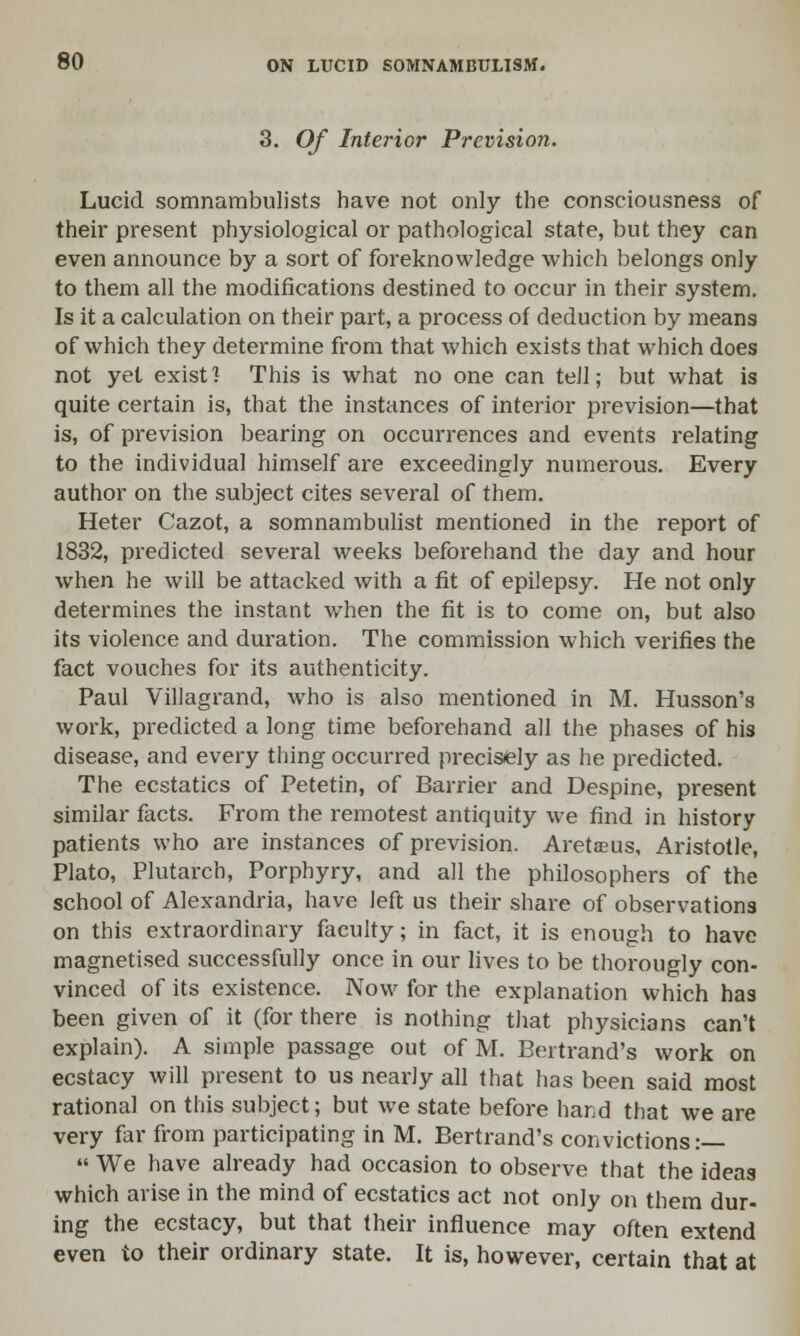 3. Of Interior Prevision. Lucid somnambulists have not only the consciousness of their present physiological or pathological state, but they can even announce by a sort of foreknowledge which belongs only to them all the modifications destined to occur in their system. Is it a calculation on their part, a process of deduction by means of which they determine from that which exists that which does not yet exist] This is what no one can tell; but what is quite certain is, that the instances of interior prevision—that is, of prevision bearing on occurrences and events relating to the individual himself are exceedingly numerous. Every author on the subject cites several of them. Heter Cazot, a somnambulist mentioned in the report of 1832, predicted several weeks beforehand the day and hour when he will be attacked with a fit of epilepsy. He not only determines the instant when the fit is to come on, but also its violence and duration. The commission which verifies the fact vouches for its authenticity. Paul Villagrand, who is also mentioned in M. Husson's work, predicted a long time beforehand all the phases of his disease, and every thing occurred precisely as he predicted. The ecstatics of Petetin, of Barrier and Despine, present similar facts. From the remotest antiquity we find in history patients who are instances of prevision. Aretaeus, Aristotle, Plato, Plutarch, Porphyry, and all the philosophers of the school of Alexandria, have left us their share of observations on this extraordinary faculty; in fact, it is enough to have magnetised successfully once in our lives to be thorougly con- vinced of its existence. Now for the explanation which has been given of it (for there is nothing that physicians can't explain). A simple passage out of M. Bertrand's work on ecstacy will present to us nearly all that has been said most rational on this subject; but we state before hard that we are very far from participating in M. Bertrand's convictions :— « We have already had occasion to observe that the ideas which arise in the mind of ecstatics act not only on them dur- ing the ecstacy, but that their influence may often extend even to their ordinary state. It is, however, certain that at