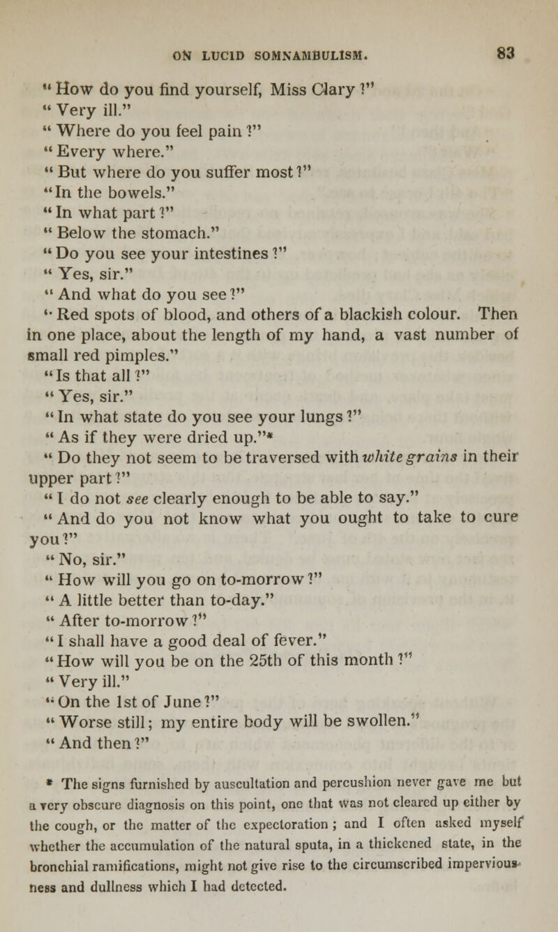  How do you find yourself, Miss Clary ?  Very ill.  Where do you feel pain 1 Every where.  But where do you suffer most! In the bowels.  In what part ?  Below the stomach.  Do you see your intestines ?  Yes, sir.  And what do you see? '• Red spots of blood, and others of a blackish colour. Then in one place, about the length of my hand, a vast number of small red pimples. Is that all?  Yes, sir.  In what state do you see your lungs !'*  As if they were dried up.*  Do they not seem to be traversed with white grains in their upper part 1  I do not see clearly enough to be able to say.  And do you not know what you ought to take to cure you'!  No, sir.  How will you go on to-morrow?  A little better than to-day.  After to-morrow?  I shall have a good deal of fever. How will you be on the 25th of this month V1 » Very ill. On the 1st of June?  Worse still; my entire body will be swollen. And then? * The signs furnished by auscultation and percushion never gave me but a very obscure diagnosis on this point, one that was not cleared up either by the cough, or the matter of the expectoration ; and I often asked myself whether the accumulation of the natural sputa, in a thickened state, in the bronchial ramifications, might not give rise to the circumscribed impervious' ness and dullness which I had detected.