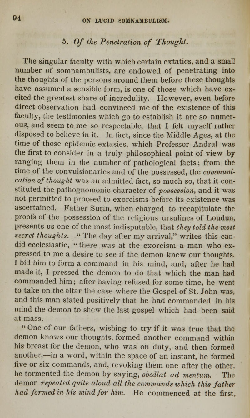 5. Of the Penetration of Thought. The singular faculty with which certain extatics, and a small number of somnambulists, are endowed of penetrating into the thoughts of the persons around them before these thoughts have assumed a sensible form, is one of those which have ex- cited the greatest share of incredulity. However, even before direct observation had convinced me of the existence of this faculty, the testimonies which go to establish it are so numer- ous*, and seem to me so respectable, that I felt myself rather disposed to believe in it. In fact, since the Middle Ages, at the time of those epidemic extasies, which Professor Andral was the first to consider in a truly philosophical point of view by ranging them in the number of pathological facts; from the time of the convulsionaries and of the possessed, the communi- cation of thought was an admitted fact, so much so, that it con- stituted the pathognomonic character of possession, and it was not permitted to proceed to exorcisms before its existence was ascertained. Father Surin, when charged to recapitulate the proofs of the possession of the religious ursulines of Loudun, presents us one of the most indisputable, that they told the most secret thoughts.  The day after my arrival, writes this can- did ecclesiastic,  there was at the exorcism a man who ex- pressed to me a desire to see if the demon knew our thoughts. I bid him to form a command in his mind, and, after he had made it, I pressed the demon to do that which the man had commanded him; after having refused for some time, he went to take on the altar the case where the Gospel of St. John was, and this man stated positively that he had commanded in his mind the demon to shew the last gospel which had been said at mass.  One of our fathers, wishing to try if it was true that the demon knows our thoughts, formed another command within his breast for the demon, who was on duty, and then formed another,—in a word, within the space of an instant, he formed five or six commands, and, revoking them one after the other, he tormented the demon by saying, obediat ad mentum. The demon repeated quite aloud all the commands which this father had formed in his mind for him. He commenced at the first,