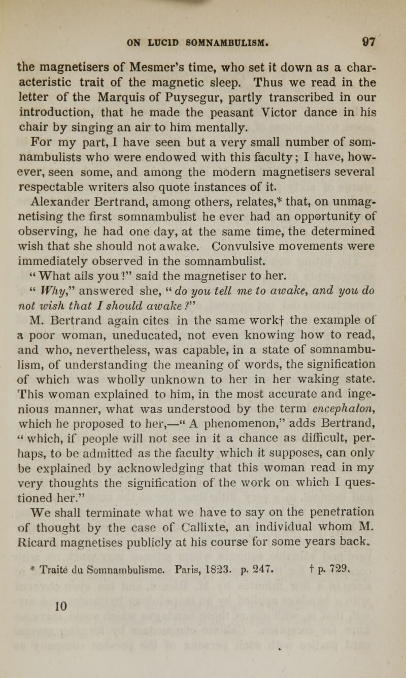 the magnetisers of Mesmer's time, who set it down as a char- acteristic trait of the magnetic sleep. Thus we read in the letter of the Marquis of Puysegur, partly transcribed in our introduction, that he made the peasant Victor dance in his chair by singing an air to him mentally. For my part, I have seen but a very small number of som- nambulists who were endowed with this faculty; I have, how- ever, seen some, and among the modern magnetisers several respectable writers also quote instances of it. Alexander Bertrand, among others, relates,* that, on unmag- netising the first somnambulist he ever had an opportunity of observing, he had one day, at the same time, the determined wish that she should not awake. Convulsive movements were immediately observed in the somnambulist. What ails you? said the magnetiser to her.  Why, answered she,  do you tell me to aivake, and you do not wish that I should awake ? M. Bertrand again cites in the same workf the example oi a poor woman, uneducated, not even knowing how to read, and who, nevertheless, was capable, in a state of somnambu- lism, of understanding the meaning of words, the signification of which was wholly unknown to her in her waking state. This woman explained to him, in the most accurate and inge- nious manner, what was understood by the term encephalon, which he proposed to her,— A phenomenon, adds Bertrand,  which, if people will not see in it a chance as difficult, per- haps, to be admitted as the faculty which it supposes, can only be explained by acknowledging that this woman read in my very thoughts the signification of the work on which I ques- tioned her. We shall terminate what we have to say on the penetration of thought by the case of Callixte, an individual whom M. fiicard magnetises publicly at his course for some years back. * Traite du Somnambulisme. Paris, 1823. p. 247. t p. 729. 10