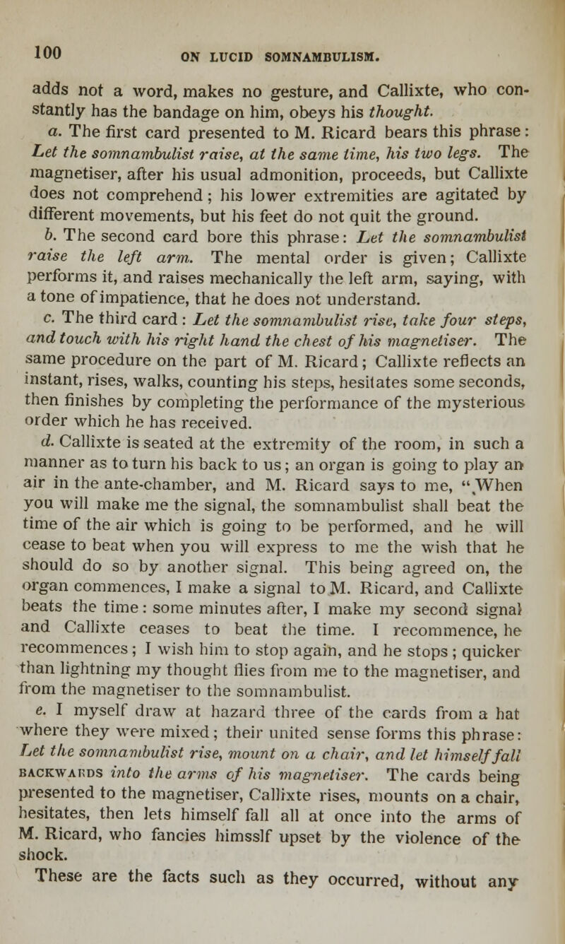 adds not a word, makes no gesture, and Callixte, who con- stantly has the bandage on him, obeys his thought. a. The first card presented to M. Ricard bears this phrase: Let the somnambulist raise, at the same time, his two legs. The magnetiser, after his usual admonition, proceeds, but Callixte does not comprehend; his lower extremities are agitated by different movements, but his feet do not quit the ground. b. The second card bore this phrase: Let the somnambulist raise the left arm,. The mental order is given; Callixte performs it, and raises mechanically the left arm, saying, with a tone of impatience, that he does not understand. c. The third card : Let the somnambulist rise, take four steps, and touch with his right hand the chest of his magnetiser. The same procedure on the part of M. Ricard; Callixte reflects an instant, rises, walks, counting his steps, hesitates some seconds, then finishes by completing the performance of the mysterious order which he has received. d. Callixte is seated at the extremity of the room, in such a manner as to turn his back to us; an organ is going to play an air in the ante-chamber, and M. Ricard says to me, When you will make me the signal, the somnambulist shall beat the time of the air which is going to be performed, and he will cease to beat when you will express to me the wish that he should do so by another signal. This being agreed on, the organ commences, I make a signal to M. Ricard, and Callixte beats the time: some minutes after, I make my second signal and Callixte ceases to beat the time. I recommence, he recommences; I wish him to stop again, and he stops ; quicker than lightning my thought flies from me to the magnetiser, and from the magnetiser to the somnambulist. e. I myself draw at hazard three of the cards from a hat where they were mixed; their united sense forms this phrase: Let the somnambulist rise, mount on a chair, and let himself fall backwauds into the arms of his magnetiser. The cards being presented to the magnetiser, Callixte rises, mounts on a chair, hesitates, then lets himself fall all at once into the arms of M. Ricard, who fancies himsslf upset by the violence of the shock. These are the facts such as they occurred, without any