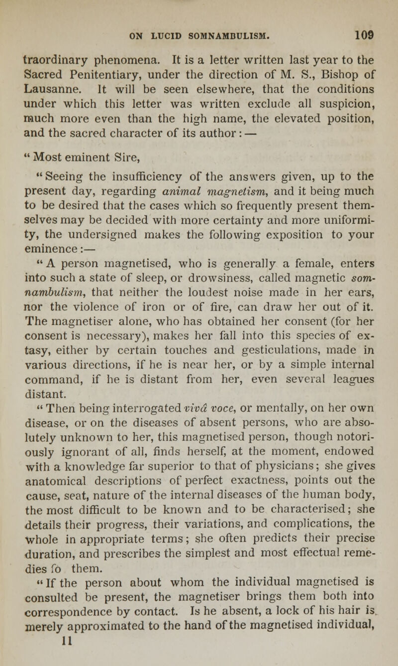 traordinary phenomena. It is a letter written last year to the Sacred Penitentiary, under the direction of M. S., Bishop of Lausanne. It will be seen elsewhere, that the conditions under which this letter was written exclude all suspicion, much more even than the high name, the elevated position, and the sacred character of its author : —  Most eminent Sire, Seeing the insufficiency of the answers given, up to the present day, regarding animal magnetism, and it being much to be desired that the cases which so frequently present them- selves may be decided with more certainty and more uniformi- ty, the undersigned makes the following exposition to your eminence:—  A person magnetised, who is generally a female, enters into such a state of sleep, or drowsiness, called magnetic som- nambulism, that neither the loudest noise made in her ears, nor the violence of iron or of fire, can draw her out of it. The magnetiser alone, who has obtained her consent (for her consent is necessary), makes her fall into this species of ex- tasy, either by certain touches and gesticulations, made in various directions, if he is near her, or by a simple internal command, if he is distant from her, even several leagues distant.  Then being interrogated viva voce, or mentally, on her own disease, or on the diseases of absent persons, who are abso- lutely unknown to her, this magnetised person, though notori- ously ignorant of all, finds herself, at the moment, endowed with a knowledge far superior to that of physicians; she gives anatomical descriptions of perfect exactness, points out the cause, seat, nature of the internal diseases of the human body, the most difficult to be known and to be characterised; she details their progress, their variations, and complications, the whole in appropriate terms; she often predicts their precise duration, and prescribes the simplest and most effectual reme- dies fo them.  If the person about whom the individual magnetised is consulted be present, the magnetiser brings them both into correspondence by contact. Is he absent, a lock of his hair is. merely approximated to the hand of the magnetised individual, 11