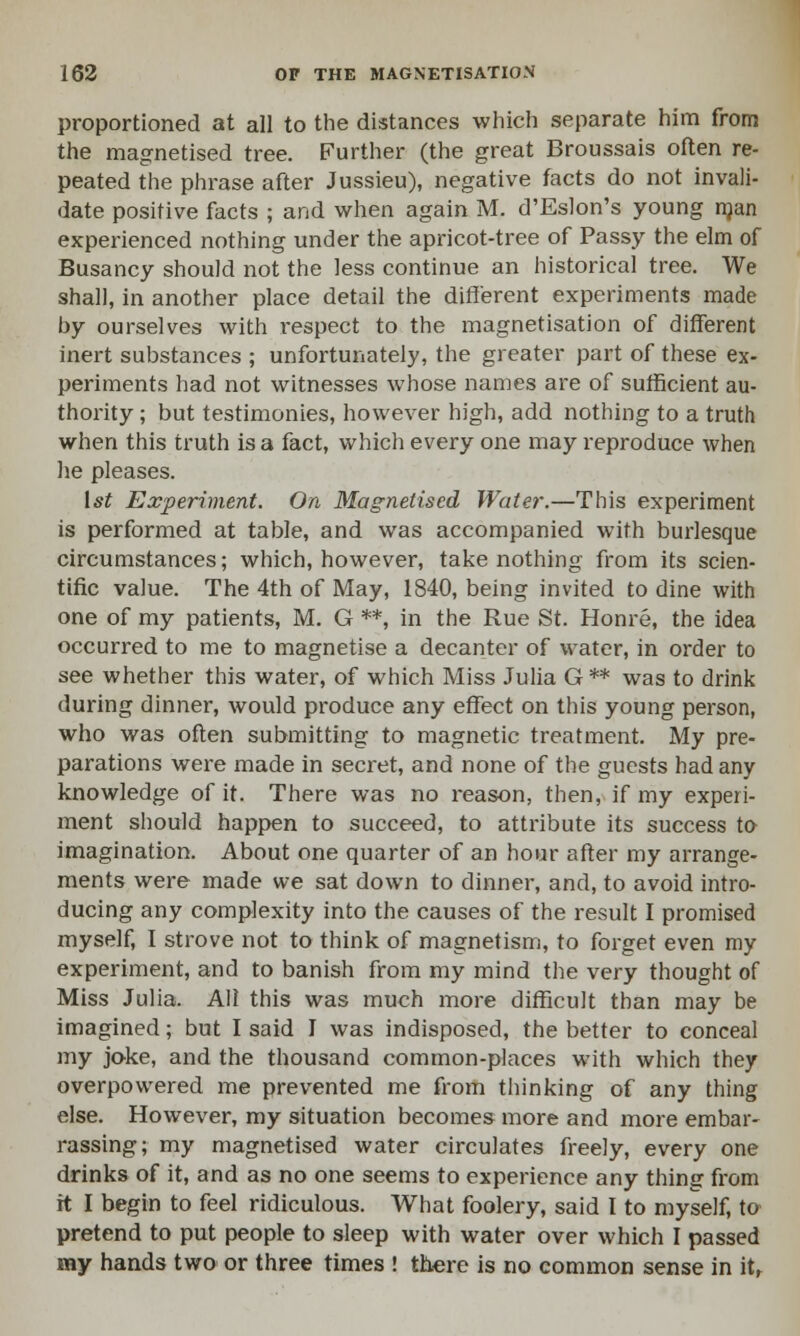 proportioned at all to the distances which separate him from the magnetised tree. Further (the great Broussais often re- peated the phrase after Jussieu), negative facts do not invali- date positive facts ; and when again M. d'Eslon's young man experienced nothing under the apricot-tree of Passy the elm of Busancy should not the less continue an historical tree. We shall, in another place detail the different experiments made by ourselves with i-espect to the magnetisation of different inert substances ; unfortunately, the greater part of these ex- periments had not witnesses whose names are of sufficient au- thority; but testimonies, however high, add nothing to a truth when this truth is a fact, which every one may reproduce when he pleases. 1st Experiment. On Magnetised Water.—This experiment is performed at table, and was accompanied with burlesque circumstances; which, however, take nothing from its scien- tific value. The 4th of May, 1840, being invited to dine with one of my patients, M. G **, in the Rue St. Honre, the idea occurred to me to magnetise a decanter of water, in order to see whether this water, of which Miss Julia G** was to drink during dinner, would produce any effect on this young person, who was often submitting to magnetic treatment. My pre- parations were made in secret, and none of the guests had any knowledge of it. There was no reason, then, if my experi- ment should happen to succeed, to attribute its success to imagination. About one quarter of an hour after my arrange- ments were made we sat down to dinner, and, to avoid intro- ducing any complexity into the causes of the result I promised myself, I strove not to think of magnetism, to forget even my experiment, and to banish from my mind the very thought of Miss Julia. All this was much more difficult than may be imagined; but I said I was indisposed, the better to conceal my joke, and the thousand common-places with which they overpowered me prevented me from thinking of any thing else. However, my situation becomes more and more embar- rassing; my magnetised water circulates freely, every one drinks of it, and as no one seems to experience any thing from it I begin to feel ridiculous. What foolery, said I to myself, to pretend to put people to sleep with water over which I passed my hands two or three times ! there is no common sense in it,