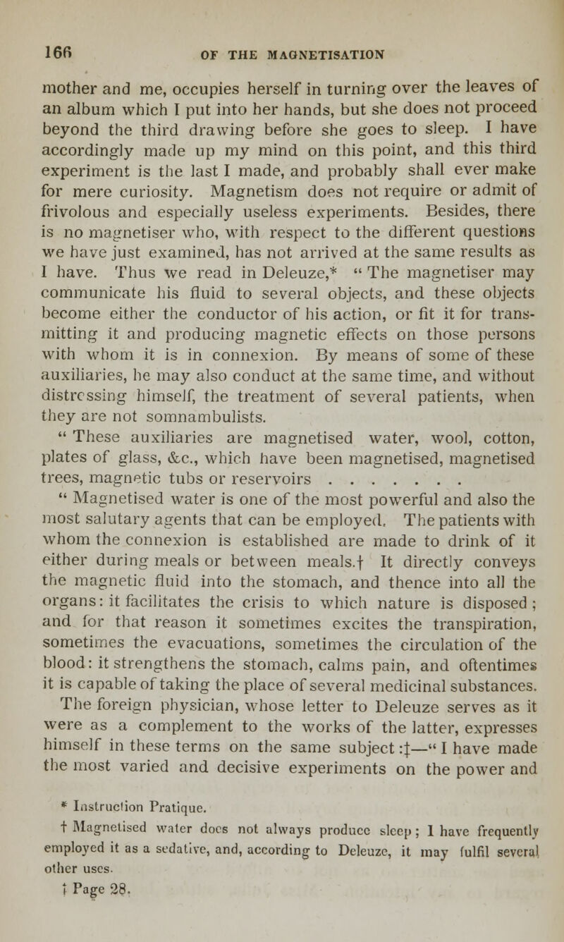 mother and me, occupies herself in turning over the leaves of an album which I put into her hands, but she does not proceed beyond the third drawing before she goes to sleep. I have accordingly made up my mind on this point, and this third experiment is the last I made, and probably shall ever make for mere curiosity. Magnetism does not require or admit of frivolous and especially useless experiments. Besides, there is no magnetiser who, with respect to the different questions we have just examined, has not arrived at the same results as I have. Thus we read in Deleuze,*  The magnetiser may communicate his fluid to several objects, and these objects become either the conductor of his action, or fit it for trans- mitting it and producing magnetic effects on those persons with whom it is in connexion. By means of some of these auxiliaries, he may also conduct at the same time, and without distressing himself, the treatment of several patients, when they are not somnambulists.  These auxiliaries are magnetised water, wool, cotton, plates of glass, &c, which have been magnetised, magnetised trees, magnetic tubs or reservoirs  Magnetised water is one of the most powerful and also the most salutary agents that can be employed. The patients with whom the connexion is established are made to drink of it either during meals or between meals.f It directly conveys the magnetic fluid into the stomach, and thence into all the organs: it facilitates the crisis to which nature is disposed ; and for that reason it sometimes excites the transpiration, sometimes the evacuations, sometimes the circulation of the blood: it strengthens the stomach, calms pain, and oftentimes it is capable of taking the place of several medicinal substances. The foreign physician, whose letter to Deleuze serves as it were as a complement to the works of the latter, expresses himself in these terms on the same subject :f— I have made the most varied and decisive experiments on the power and * Instruction Pratique. t Magnetised water docs not always produce sleep; 1 have frequently employed it as a sedative, and, according to Deleuze, it may fulfil several other uses. t Pac-e 28.