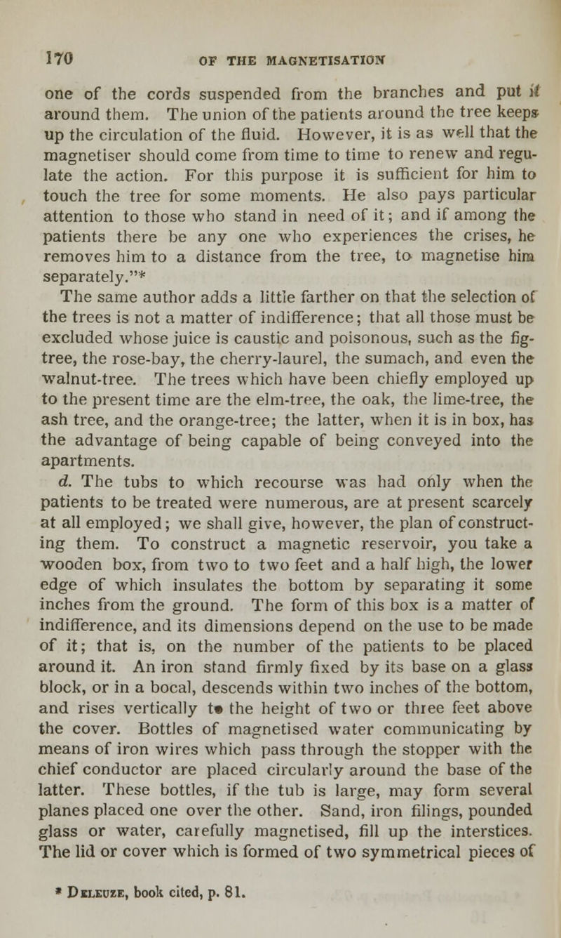 one of the cords suspended from the branches and put ii around them. The union of the patients around the tree keeps up the circulation of the fluid. However, it is as well that the magnetiser should come from time to time to renew and regu- late the action. For this purpose it is sufficient for him to touch the tree for some moments. He also pays particular attention to those who stand in need of it; and if among the patients there be any one who experiences the crises, he removes him to a distance from the tree, to magnetise him separately.* The same author adds a little farther on that the selection of the trees is not a matter of indifference; that all those must be excluded whose juice is caustic and poisonous, such as the fig- tree, the rose-bay, the cherry-laurel, the sumach, and even the walnut-tree. The trees which have been chiefly employed up to the present time are the elm-tree, the oak, the lime-tree, the ash tree, and the orange-tree; the latter, when it is in box, has the advantage of being capable of being conveyed into the apartments. d. The tubs to which recourse was had only when the patients to be treated were numerous, are at present scarcely at all employed; we shall give, however, the plan of construct- ing them. To construct a magnetic reservoir, you take a wooden box, from two to two feet and a half high, the lower edge of which insulates the bottom by separating it some inches from the ground. The form of this box is a matter of indifference, and its dimensions depend on the use to be made of it; that is, on the number of the patients to be placed around it. An iron stand firmly fixed by its base on a glass block, or in a bocal, descends within two inches of the bottom, and rises vertically t» the height of two or three feet above the cover. Bottles of magnetised water communicating by means of iron wires which pass through the stopper with the chief conductor are placed circularly around the base of the latter. These bottles, if the tub is large, may form several planes placed one over the other. Sand, iron filings, pounded glass or water, carefully magnetised, fill up the interstices. The lid or cover which is formed of two symmetrical pieces of * Deleuze, book cited, p. 81.