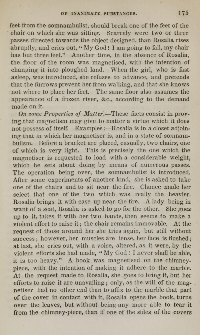 feet from the somnambulist, should break one of the feet of the chair on which she was sitting. Scarcely were two or three passes directed towards the object designed, than Rosalia rises abruptly, and cries out,  My God! I am going to fall, my chair has but three feet. Another time, in the absence of Rosalia, the floor of the room was magnetised, with the intention of changing it into ploughed land. When the girl, who is fast asleep, was introduced, she refuses to advance, and pretends that the furrows prevent her from walking, and that she knows not where to place her feet. The same floor also assumes the appearance of a frozen river, &c, according to the demand made on it. On some Properties of Matter.—These facts consist in prov- ing that magnetism may give to matter a virtue which it does not possess of itself. Examples:—Rosalia is in a closet adjoin- ing that in which her magnetiser is, and in a state of somnam- bulism. Before a bracket are placed, casually, two chairs, one of which is very light. This is precisely the one which the magnetiser is requested to load with a considerable weight, which he sets about doing by means of numerous passes. The operation being over, the somnambulist is introduced. After some experiments of another kind, she is asked to take one of the chairs and to sit near the fire. Chance made her select that one of the two which was really the heavier. Rosalia brings it with ease up near the fire. A lady being in want of a seat, Rosalia is asked to go for the other. She goe3 up to it, takes it with her two hands, then seems to make a violent effort to raise it; the chair remains immovable. At the request of those around her she tries again, but still without success ; however, her muscles are tense, her face is flushed; at last, she cries out, with a voice, altered, as it were, by the violent efforts she had made,  My God ! I never shall be able, it is too heavy. A book was magnetised on the chimney- piece, with the intention of making it adhere to the marble. At the request made to Rosalia, she goes to bring it, but her efforts to raise it are unavailing; only, as the will of the mag- netiser had no other end than to affix to the marble that part of the cover in contact with it, Rosalia opens the book, turns over the leaves, but without being any more able to tear it from the chimney-piece, than if one of the sides of the covers