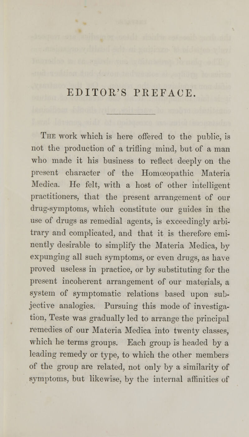 EDITOR'S PREFACE. The work which is here offered to the public, is not the production of a trifling mind, but of a man who made it his business to reflect deeply on the present character of the Homoeopathic Materia Medica. He felt, with a host of other intelligent practitioners, that the present arrangement of our drug-symptoms, which constitute our guides in the use of drugs as remedial agents, is exceedingly arbi- trary and complicated, and that it is therefore emi- nently desirable to simplify the Materia Medica, by expunging all such symptoms, or even drugs, as have proved useless in practice, or by substituting for the present incoherent arrangement of our materials, a system of symptomatic relations based upon sub- jective analogies. Pursuing this mode of investiga- tion, Teste was gradually led to arrange the principal remedies of our Materia Medica into twenty classes, which he terms groups. Each group is headed by a leading remedy or type, to which the other members of the group are related, not only by a similarity of symptoms, but likewise, by the internal affinities of