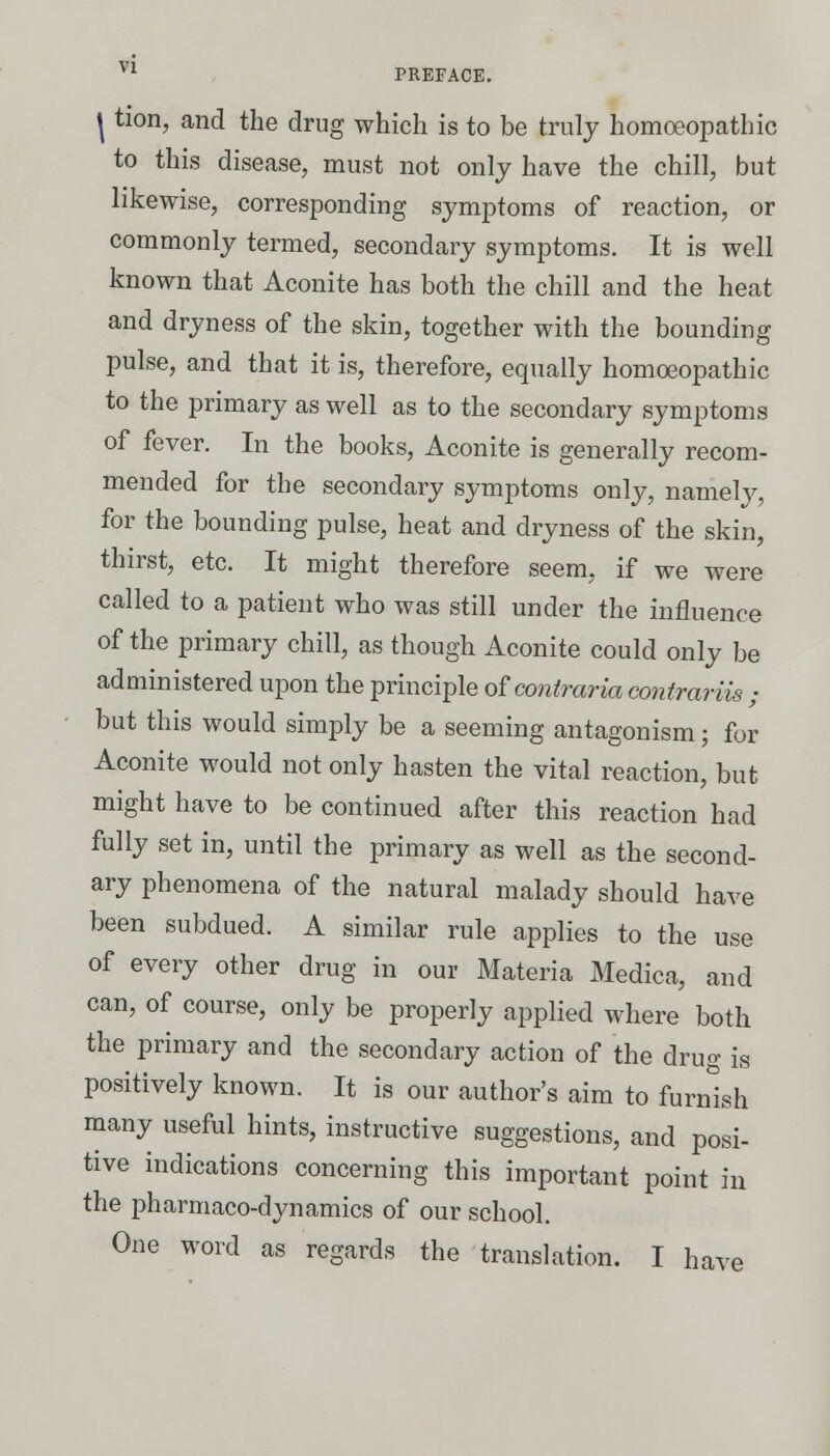 \ tion, and the drug which is to be truly homoeopathic to this disease, must not only have the chill, but likewise, corresponding symptoms of reaction, or commonly termed, secondary symptoms. It is well known that Aconite has both the chill and the heat and dryness of the skin, together with the bounding pulse, and that it is, therefore, equally homoeopathic to the primary as well as to the secondary symptoms of fever. In the books, Aconite is generally recom- mended for the secondary symptoms only, namely, for the bounding pulse, heat and dryness of the skin, thirst, etc. It might therefore seem, if we were called to a patient who was still under the influence of the primary chill, as though Aconite could only be administered upon the principle oFcontraria contrariis ; but this would simply be a seeming antagonism; for Aconite would not only hasten the vital reaction, but might have to be continued after this reaction had fully set in, until the primary as well as the second- ary phenomena of the natural malady should have been subdued. A similar rule applies to the use of every other drug in our Materia Medica, and can, of course, only be properly applied where both the primary and the secondary action of the drug is positively known. It is our author's aim to furnish many useful hints, instructive suggestions, and posi- tive indications concerning this important point in the pharmaco-dynamies of our school. One word as regards the translation. I have