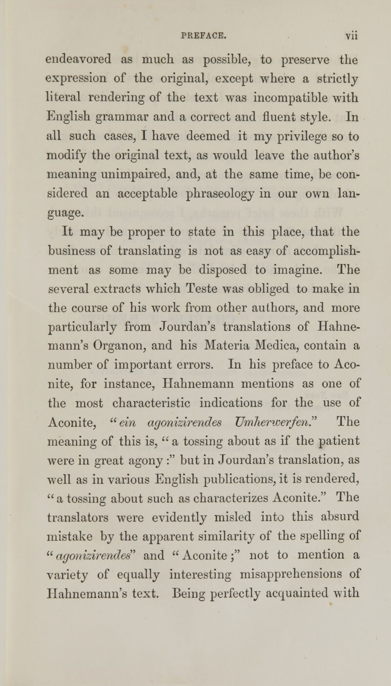 endeavored as much as possible, to preserve the expression of the original, except where a strictly literal rendering of the text was incompatible with English grammar and a correct and fluent style. In all such cases, I have deemed it my privilege so to modify the original text, as would leave the author's meaning unimpaired, and, at the same time, be con- sidered an acceptable phraseology in our own lan- guage. It may be proper to state in this place, that the business of translating is not as easy of accomplish- ment as some may be disposed to imagine. The several extracts which Teste was obliged to make in the course of his work from other authors, and more particularly from Jourdan's translations of Hahne- mann's Organon, and his Materia Medica, contain a number of important errors. In his preface to Aco- nite, for instance, Hahnemann mentions as one of the most characteristic indications for the use of Aconite, ein agonizirendes Umherwerfen. The meaning of this is,  a tossing about as if the patient were in great agony : but in Jourdan's translation, as well as in various English publications, it is rendered,  a tossing about such as characterizes Aconite. The translators were evidently misled into this absurd mistake by the apparent similarity of the spelling of agonizirendes' and  Aconite; not to mention a variety of equally interesting misapprehensions of Hahnemann's text. Being perfectly acquainted with