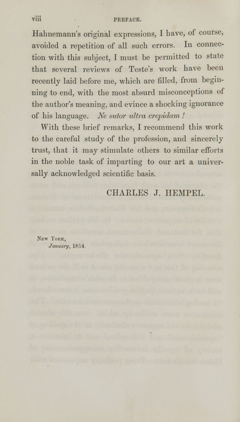 Vlll • PREFACE. Hahnemann's original expressions, I have, of course, avoided a repetition of all such errors. In connec- tion with this subject, I must be permitted to state that several reviews of Teste's work have been recently laid before me, which are filled, from begin- ning to end, with the most absurd misconceptions of the author's meaning, and evince a shocking ignorance of his language. Ne sutor ultra crepidam ! With these brief remarks, I recommend this work to the careful study of the profession, and sincerely trust, that it may stimulate others to similar efforts in the noble task of imparting to our art a univer- sally acknowledged scientific basis. CHARLES J. HEMPEL. New York, January, 1854.