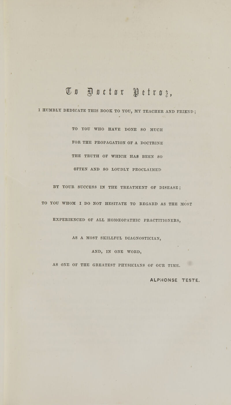 I HUMBLY DEDICATE THIS BOOK TO YOU, MY TEACHER AND FRIEND ; TO YOU WHO HAVE DONE SO MUCH FOR THE PROPAGATION OF A DOCTRINE THE TRUTH OF WHICH HAS BEEN SO OFTEN AND SO LOUDLY PROCLAIMED BY YOUR SUCCESS IN THE TREATMENT OF DISEASE; TO YOU WHOM I DO NOT HESITATE TO REGARD AS THE MOST EXPERIENCED OF ALL HOMOEOPATHIC PRACTITIONERS, AS A MOST SKILLFUL DIAGNOSTICIAN, AND, IN ONE WORD, AS ONE OF THE GREATEST PHYSICIANS OF OUR TIME. ALPHONSE TESTE.