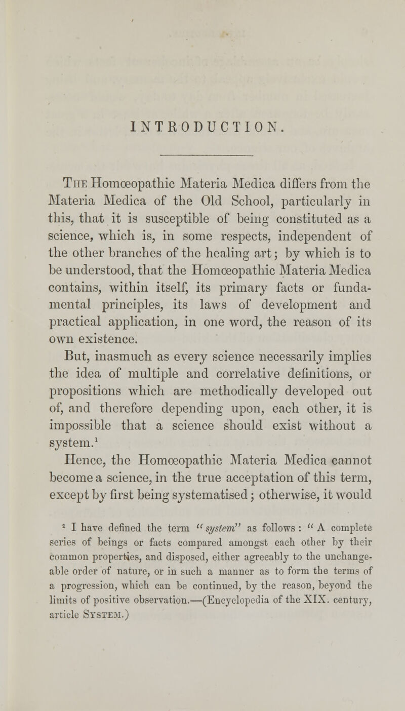 INTRODUCTION. The Homoeopathic Materia Medica diners from the Materia Medica of the Old School, particularly in this, that it is susceptible of being constituted as a science, which is, in some respects, independent of the other branches of the healing art; by which is to be understood, that the Homoeopathic Materia Medica contains, within itself, its primary facts or funda- mental principles, its laws of development and practical application, in one word, the reason of its own existence. But, inasmuch as every science necessarily implies the idea of multiple and correlative definitions, or propositions which are methodically developed out of, and therefore depending upon, each other, it is impossible that a science should exist without a system.1 Hence, the Homoeopathic Materia Medica cannot become a science, in the true acceptation of this term, except by first being systematised; otherwise, it would 1 I have defined the term  system as follows :  A complete series of beings or facts compared amongst each other by their common properties, and disposed, either agreeably to the unchange- able order of nature, or in such a manner as to form the terms of a progression, which can be continued, by the reason, beyond the limits of positive observation.—(Encyclopedia of the XIX. century, article System.)