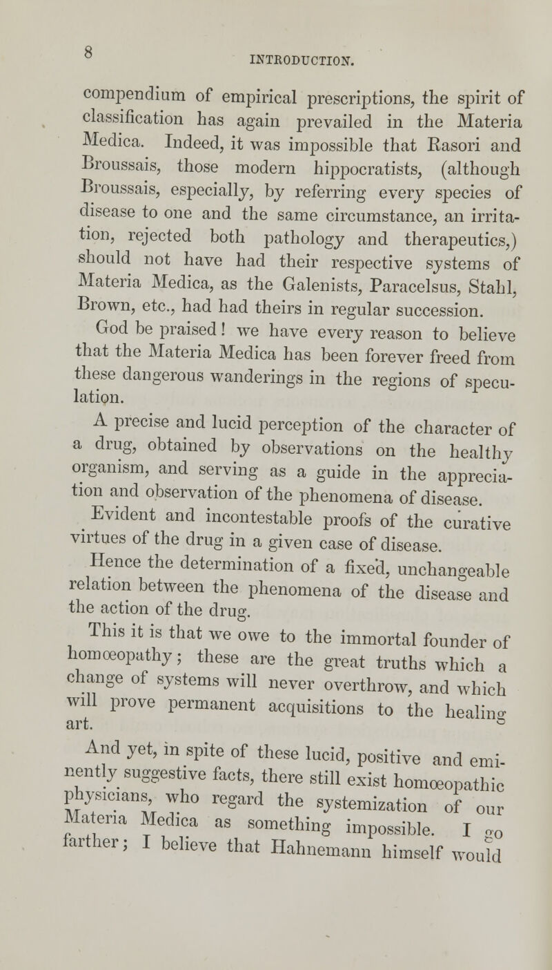 compendium of empirical prescriptions, the spirit of classification has again prevailed in the Materia Medica. Indeed, it was impossible that Rasori and Broussais, those modern hrppocratists, (although Broussais, especially, by referring every species of disease to one and the same circumstance, an irrita- tion, rejected both pathology and therapeutics,) should not have had their respective systems of Materia Medica, as the Galenists, Paracelsus, Stahl, Brown, etc., had had theirs in regular succession. God be praised! we have every reason to believe that the Materia Medica has been forever freed from these dangerous wanderings in the regions of specu- lation. A precise and lucid perception of the character of a drug, obtained by observations on the healthy organism, and serving as a guide in the apprecia- tion and observation of the phenomena of disease. _ Evident and incontestable proofs of the curative virtues of the drug in a given case of disease. Hence the determination of a fixed, unchangeable relation between the phenomena of the disease and the action of the drug This it is that we owe to the immortal founder of homoeopathy; these are the great truths which a change of systems will never overthrow, and which will prove permanent acquisitions to the healine: art. G And yet, in spite of these lucid, positive and emi- nently suggestive faets, there still exist homoeopathic physicians who regard the systemizatiou of our Materia Medica as something impossible. I „Q farther; I believe that Hahnemann himself would