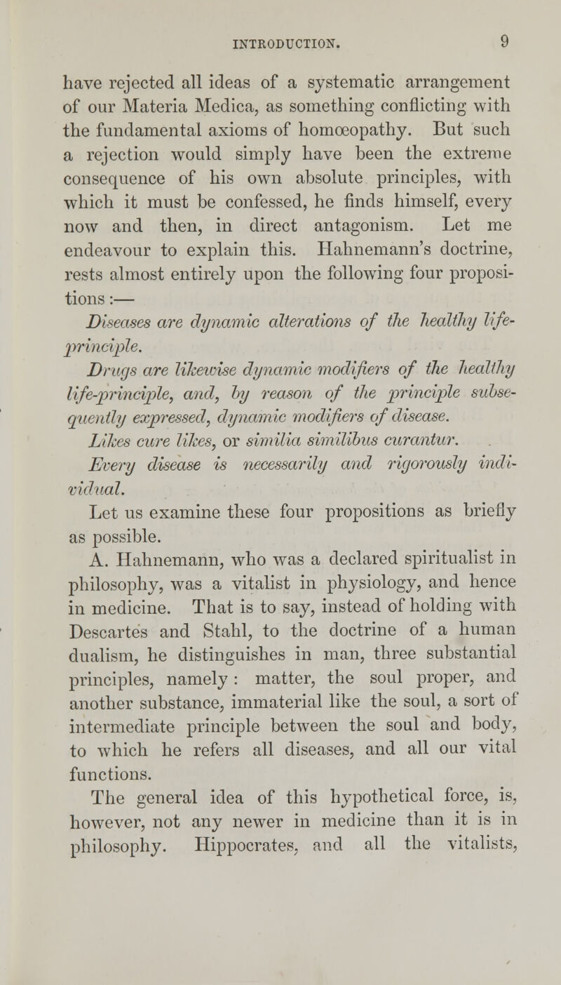 have rejected all ideas of a systematic arrangement of our Materia Medica, as something conflicting with the fundamental axioms of homoeopathy. But such a rejection would simply have been the extreme consequence of his own absolute principles, with which it must be confessed, he finds himself, every now and then, in direct antagonism. Let me endeavour to explain this. Hahnemann's doctrine, rests almost entirely upon the following four proposi- tions :— Diseases are dynamic alterations of the healthy life- principle. Drugs are likewise dynamic modifiers of the healthy life-principle, and, by reason of the principle subse- quently expressed, dynamic modifiers of disease. Likes cure likes, or similia similibus curantur. Every disease is necessarily and rigorously indi- vidual. Let us examine these four propositions as briefly as possible. A. Hahnemann, who was a declared spiritualist in philosophy, was a vitalist in physiology, and hence in medicine. That is to say, instead of holding with Descartes and Stahl, to the doctrine of a human dualism, he distinguishes in man, three substantial principles, namely: matter, the soul proper, and another substance, immaterial like the soul, a sort of intermediate principle between the soul and body, to which he refers all diseases, and all our vital functions. The general idea of this hypothetical force, is, however, not any newer in medicine than it is in philosophy. Hippocrates, and all the vitalists,