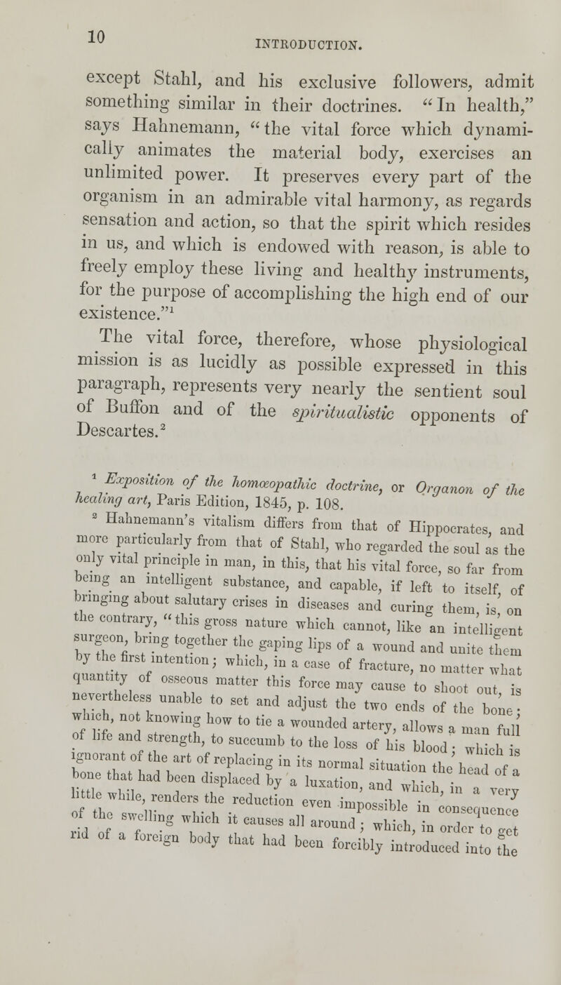 except Stahl, and his exclusive followers, admit something similar in their doctrines. In health/' says Hahnemann, the vital force which, dynami- cally animates the material body, exercises an unlimited power. It preserves every part of the organism in an admirable vital harmony, as regards sensation and action, so that the spirit which resides in us, and which is endowed with reason, is able to freely employ these living and healthy instruments, for the purpose of accomplishing the high end of our existence.1 The vital force, therefore, whose physiological mission is as lucidly as possible expressed in this paragraph, represents very nearly the sentient soul of Buffon and of the spiritualistic opponents of Descartes.2 « Exposition of the homoeopathic doctrine, or Organon of the healing art, Paris Edition, 1845, p. 108. 3 Hahnemann's vitalism differs from that of Hippocrates, and more particularly from that of Stahl, who regarded the soul as the only vital principle in man, in this, that his vital force, so far from being an intelligent substance, and capable, if left to itself of bringing about salutary crises in diseases and curing them, is' on the contrary, this gross nature which cannot, like an intelligent by the^first intention; which, in a case of fracture, no matter what quantity of osseous matter this force may cause to shoot out is nevertheless unable to set and adjust the two ends of the b 1 which, no knowing how to tie a wounded artery, allows a man full of life and strength to succumb to the loss of his blood; which TTf^t5Vt °f repIadng  itS n°rmal sit^ion the hi of a bone th t ^ been displaced by a luxation, and which, in ve.y little while, renders the reduction even inino^iWp i* * •. r;„iDg hi „; causes alI MOj ^x::rrg:: nd of a forego body that had boon forcibly introduced ioto tt