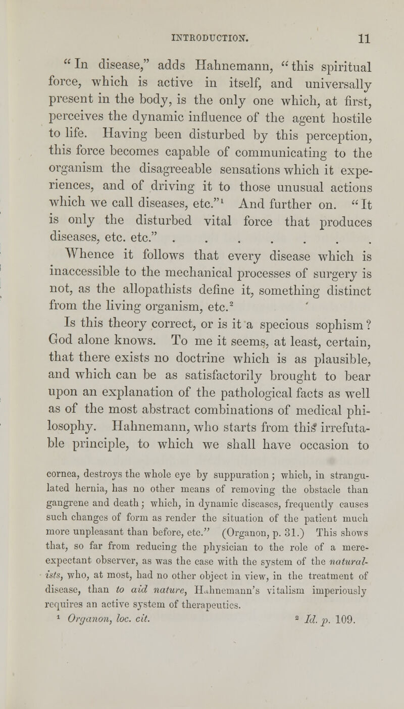  In disease, adds Hahnemann,  this spiritual force, which is active in itself, and universally present in the body, is the only one which, at first, perceives the dynamic influence of the agent hostile to life. Having been disturbed by this perception, this force becomes capable of communicating to the organism the disagreeable sensations which it expe- riences, and of driving it to those unusual actions which Ave call diseases, etc.1 And further on. It is only the disturbed vital force that produces diseases, etc. etc. ....... Whence it follows that every disease which is inaccessible to the mechanical processes of surgery is not, as the allopathists define it, something distinct from the living organism, etc.2 Is this theory correct, or is it a specious sophism ? God alone knows. To me it seems, at least, certain, that there exists no doctrine which is as plausible, and which can be as satisfactorily brought to bear upon an explanation of the pathological facts as well as of the most abstract combinations of medical phi- losophy. Hahnemann, who starts from this' irrefuta- ble principle, to which we shall have occasion to cornea, destroys the whole eye by suppuration; which, in strangu- lated hernia, has no other means of removing the obstacle than gangrene and death; which, in dynamic diseases, frequently causes such changes of form as render the situation of the patient much more unpleasant than before, etc. (Organon, p. 31.) This shows that, so far from reducing the physician to the role of a mere- expectant observer, as was the case with the system of the natural- ists, who, at most, had no other object in view, in the treatment of disease, than to aid nature, Hahnemann's vitalism imperiously requires an active system of therapeutics. 1 Organon, he. cit. 2 Id. p. 109.