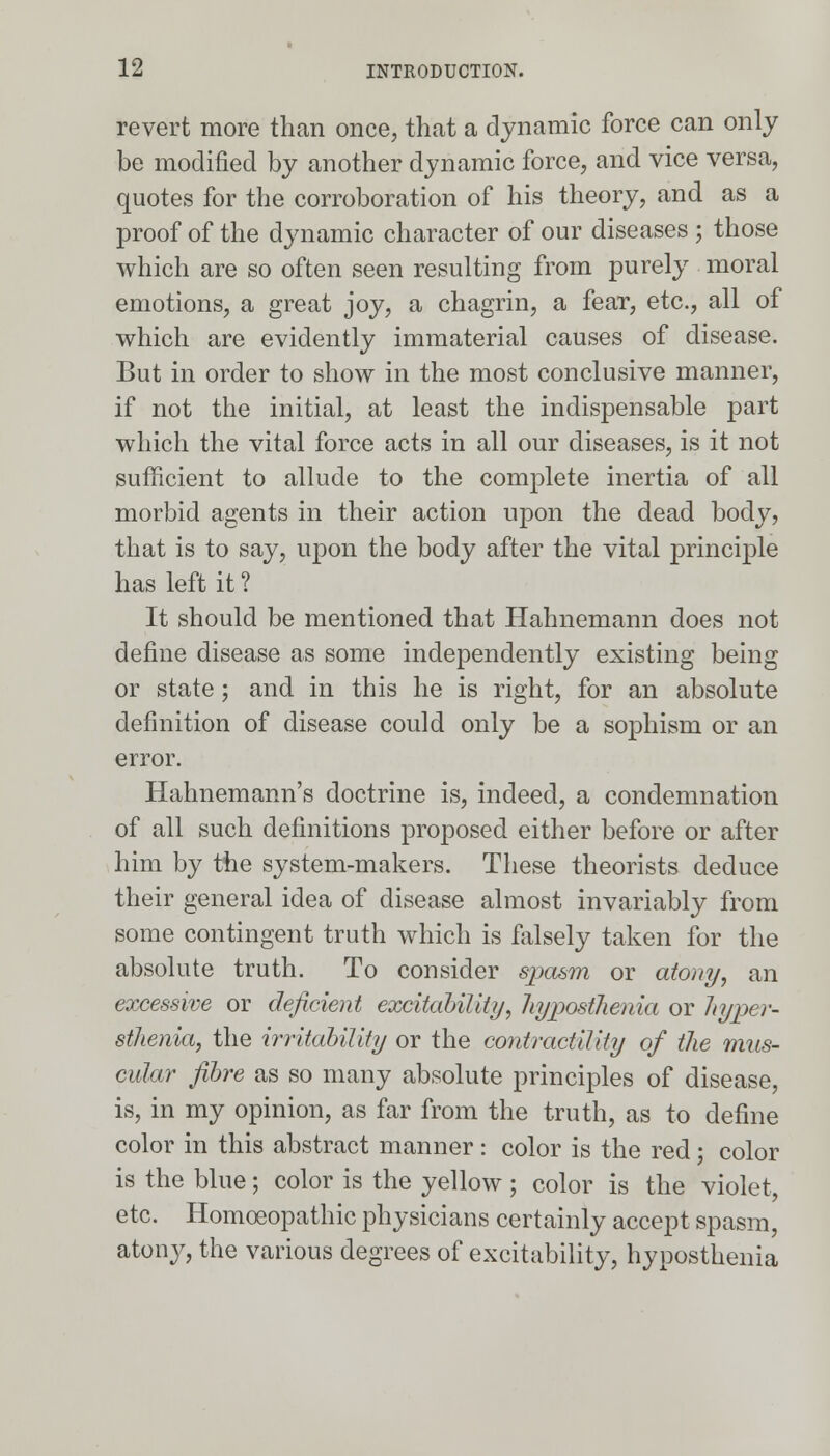 revert more than once, that a dynamic force can only be modified by another dynamic force, and vice versa, quotes for the corroboration of his theory, and as a proof of the dynamic character of our diseases ; those which are so often seen resulting from purely moral emotions, a great joy, a chagrin, a fear, etc., all of which are evidently immaterial causes of disease. But in order to show in the most conclusive manner, if not the initial, at least the indispensable part which the vital force acts in all our diseases, is it not sufficient to allude to the complete inertia of all morbid agents in their action upon the dead body, that is to say, upon the body after the vital principle has left it ? It should be mentioned that Hahnemann does not define disease as some independently existing being or state; and in this he is right, for an absolute definition of disease could only be a sophism or an error. Hahnemann's doctrine is, indeed, a condemnation of all such definitions proposed either before or after him by the system-makers. These theorists deduce their general idea of disease almost invariably from some contingent truth which is ialsely taken for the absolute truth. To consider spasm or atony, an excessive or deficient excitability, hyposthenia or hyper- sthenia, the irritability or the contractility of the mus- cular fibre as so many absolute principles of disease, is, in my opinion, as far from the truth, as to define color in this abstract manner: color is the red; color is the blue; color is the yellow ; color is the violet, etc. Homoeopathic physicians certainly accept spasm, atony, the various degrees of excitability, hyposthenia