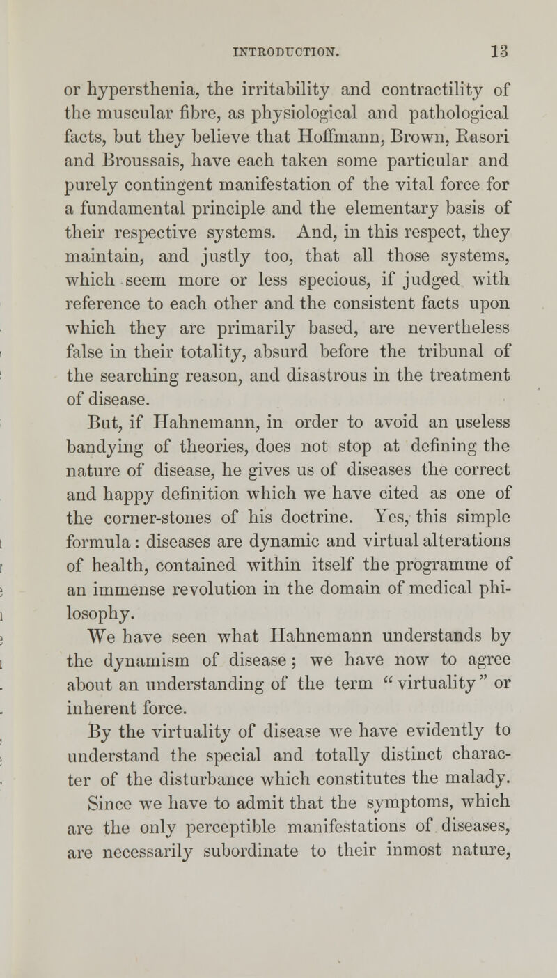 or hypersthenia, the irritability and contractility of the muscular fibre, as physiological and pathological facts, but they believe that Hoffmann, Brown, Rasori and Broussais, have each taken some particular and purely contingent manifestation of the vital force for a fundamental principle and the elementary basis of their respective systems. And, in this respect, they maintain, and justly too, that all those systems, which seem more or less specious, if judged with reference to each other and the consistent facts upon which they are primarily based, are nevertheless false in their totality, absurd before the tribunal of the searching reason, and disastrous in the treatment of disease. But, if Hahnemann, in order to avoid an useless bandying of theories, does not stop at denning the nature of disease, he gives us of diseases the correct and happy definition which we have cited as one of the corner-stones of his doctrine. Yes, this simple formula: diseases are dynamic and virtual alterations of health, contained within itself the programme of an immense revolution in the domain of medical phi- losophy. We have seen what Hahnemann understands by the dynamism of disease; we have now to agree about an understanding of the term  virtuality  or inherent force. By the virtuality of disease we have evidently to understand the special and totally distinct charac- ter of the disturbance which constitutes the malady. Since we have to admit that the symptoms, which are the only perceptible manifestations of diseases, are necessarily subordinate to their inmost nature,