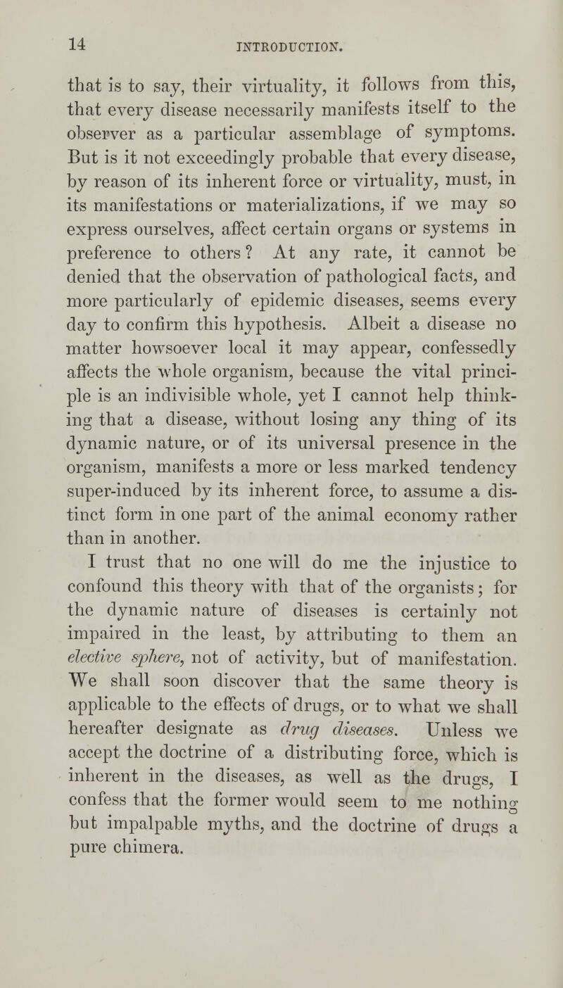 that is to say, their virtually, it follows from this, that every disease necessarily manifests itself to the observer as a particular assemblage of symptoms. But is it not exceedingly probable that every disease, by reason of its inherent force or virtuality, must, in its manifestations or materializations, if we may so express ourselves, affect certain organs or systems in preference to others ? At any rate, it cannot be denied that the observation of pathological facts, and more particularly of epidemic diseases, seems every day to confirm this hypothesis. Albeit a disease no matter howsoever local it may appear, confessedly affects the whole organism, because the vital princi- ple is an indivisible whole, yet I cannot help think- ing that a disease, without losing any thing of its dynamic nature, or of its universal presence in the organism, manifests a more or less marked tendency super-induced by its inherent force, to assume a dis- tinct form in one part of the animal economy rather than in another. I trust that no one will do me the injustice to confound this theory with that of the organists; for the dynamic nature of diseases is certainly not impaired in the least, by attributing to them an elective sphere, not of activity, but of manifestation. We shall soon discover that the same theory is applicable to the effects of drugs, or to what we shall hereafter designate as drug diseases. Unless we accept the doctrine of a distributing force, which is inherent in the diseases, as well as the drugs, I confess that the former would seem to me nothing but impalpable myths, and the doctrine of drugs a pure chimera.
