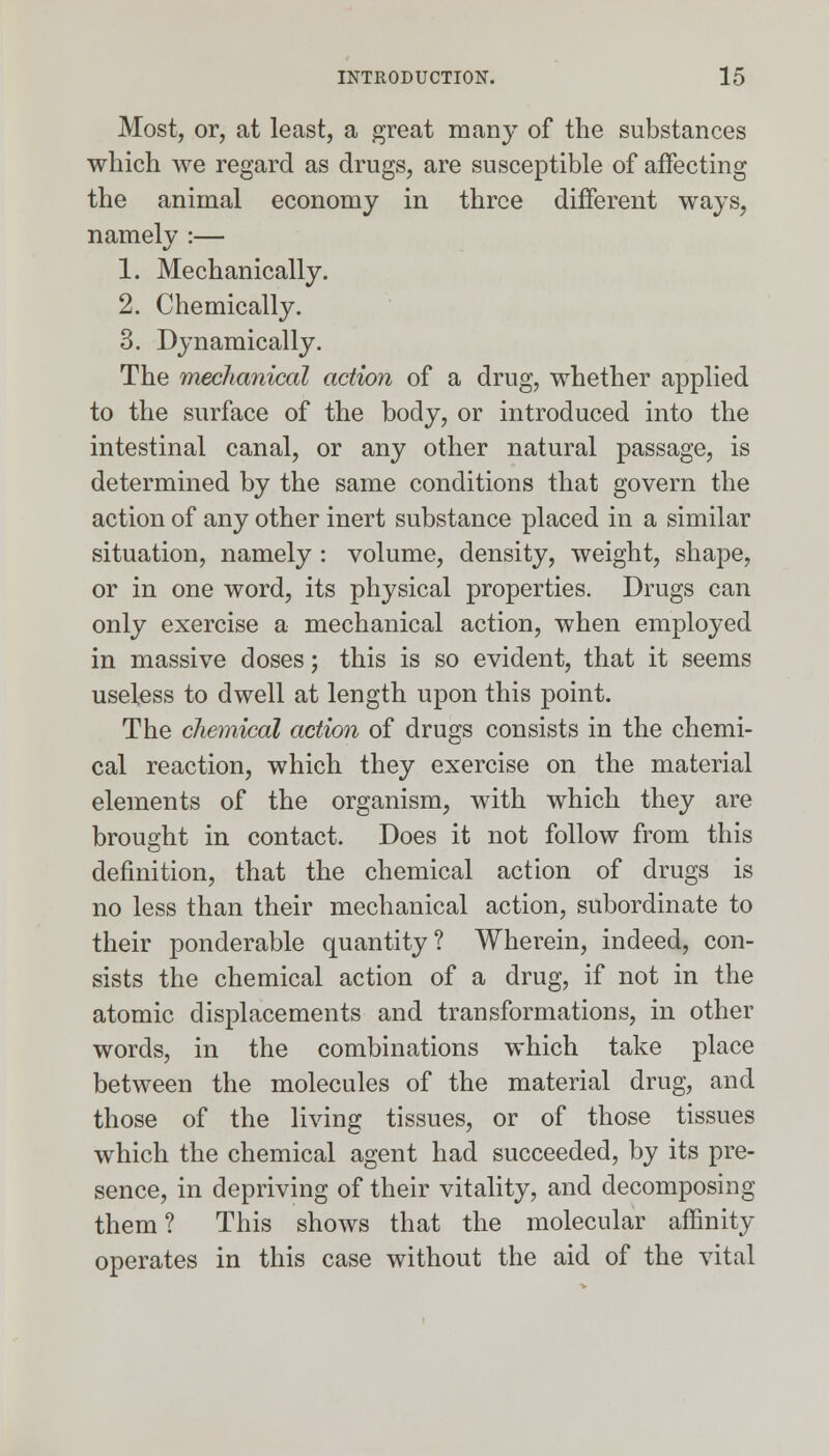 Most, or, at least, a great many of the substances which we regard as drugs, are susceptible of affecting the animal economy in three different ways, namely :— 1. Mechanically. 2. Chemically. 3. Dynamically. The mechanical action of a drug, whether applied to the surface of the body, or introduced into the intestinal canal, or any other natural passage, is determined by the same conditions that govern the action of any other inert substance placed in a similar situation, namely : volume, density, weight, shape, or in one word, its physical properties. Drugs can only exercise a mechanical action, when employed in massive doses; this is so evident, that it seems useless to dwell at length upon this point. The chemical action of drugs consists in the chemi- cal reaction, which they exercise on the material elements of the organism, with which they are brought in contact. Does it not follow from this definition, that the chemical action of drugs is no less than their mechanical action, subordinate to their ponderable quantity? Wherein, indeed, con- sists the chemical action of a drug, if not in the atomic displacements and transformations, in other words, in the combinations which take place between the molecules of the material drug, and those of the living tissues, or of those tissues which the chemical agent had succeeded, by its pre- sence, in depriving of their vitality, and decomposing them? This shows that the molecular affinity operates in this case without the aid of the vital