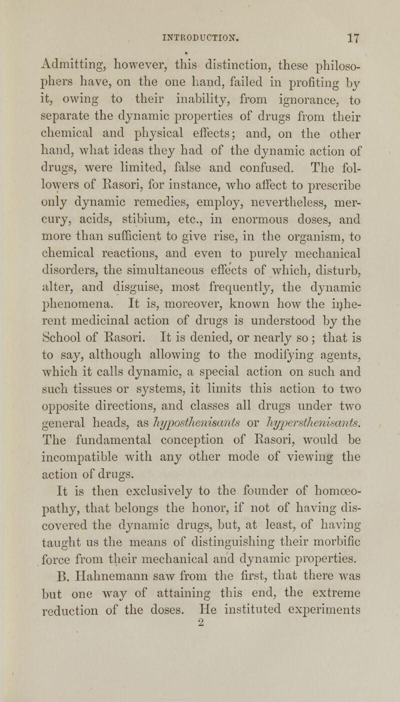 Admitting, however, this distinction, these philoso- phers have, on the one hand, failed in profiting by it, owing to their inability, from ignorance, to separate the dynamic properties of drugs from their chemical and physical effects; and, on the other hand, what ideas they had of the dynamic action of drugs, were limited, false and confused. The fol- lowers of Rasori, for instance, who affect to prescribe only dynamic remedies, employ, nevertheless, mer- cury, acids, stibium, etc., in enormous doses, and more than sufficient to give rise, in the organism, to chemical reactions, and even to purely mechanical disorders, the simultaneous effects of which, disturb, alter, and disguise, most frequently, the dynamic phenomena. It is, moreover, known how the inhe- rent medicinal action of drugs is understood by the School of Rasori. It is denied, or nearly so ; that is to say, although allowing to the modifying agents, which it calls dynamic, a special action on such and such tissues or systems, it limits this action to two opposite directions, and classes all drugs under two general heads, as liypostlienisants or liypevstlienisants. The fundamental conception of Rasori, would be incompatible with any other mode of viewing the action of drugs. It is then exclusively to the founder of homoeo- pathy, that belongs the honor, if not of having dis- covered the dynamic drugs, but, at least, of having taught us the means of distinguishing their morbific force from their mechanical and dynamic properties. B. Hahnemann saw from the first, that there was but one way of attaining this end, the extreme reduction of the doses. He instituted experiments