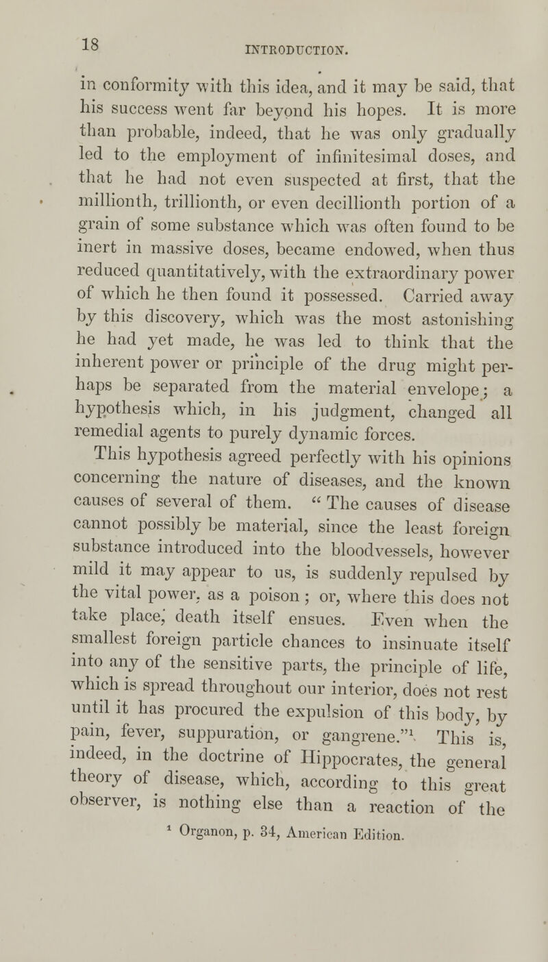 INTRODUCTION. in conformity with this idea, and it may be said, that his success went far beyond his hopes. It is more than probable, indeed, that he was only gradually led to the employment of infinitesimal doses, and that he had not even suspected at first, that the millionth, trillionth, or even decillionth portion of a grain of some substance which was often found to be inert in massive doses, became endowed, when thus reduced quantitatively, with the extraordinary power of which he then found it possessed. Carried away by this discovery, which was the most astonishing he had yet made, he was led to think that the inherent power or principle of the drug might per- haps be separated from the material envelope; a hypothesis which, in his judgment, changed all remedial agents to purely dynamic forces. This hypothesis agreed perfectly with his opinions concerning the nature of diseases, and the known causes of several of them.  The causes of disease cannot possibly be material, since the least foreign substance introduced into the bloodvessels, however mild it may appear to us, is suddenly repulsed by the vital power, as a poison ; or, where this does not take place,' death itself ensues. Even when the smallest foreign particle chances to insinuate itself into any of the sensitive parts, the principle of life, which is spread throughout our interior, does not rest until it has procured the expulsion of this body, by pain, fever, suppuration, or gangrene.1. This is indeed, in the doctrine of Hippocrates, the general theory of disease, which, according to this great observer, is nothing else than a reaction of the 1 Organon, p. 34, American Edition.