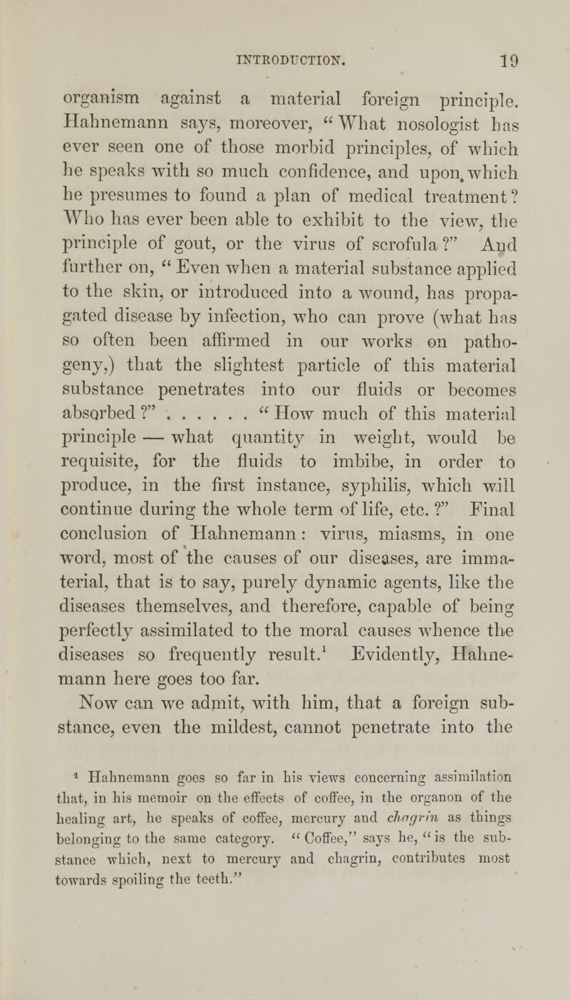 organism against a material foreign principle. Hahnemann says, moreover, What nosologist has ever seen one of those morbid principles, of which lie speaks with so much confidence, and upon, which he presumes to found a plan of medical treatment? Who has ever been able to exhibit to the view, the principle of gout, or the virus of scrofula ? And further on,  Even when a material substance applied to the skin, or introduced into a wound, has propa- gated disease by infection, who can prove (what has so often been affirmed in our wTorks on patho- geny,) that the slightest particle of this material substance penetrates into our fluids or becomes absorbed ?  How much of this material principle — what quantity in weight, would be requisite, for the fluids to imbibe, in order to produce, in the first instance, syphilis, which will continue during the whole term of life, etc. ? Final conclusion of Hahnemann: virus, miasms, in one word, most of the causes of our diseases, are imma- terial, that is to say, purely dynamic agents, like the diseases themselves, and therefore, capable of being perfectly assimilated to the moral causes whence the diseases so frequently result.1 Evidently, Hahne- mann here goes too far. Now can we admit, with him, that a foreign sub- stance, even the mildest, cannot penetrate into the 1 Hahnemann goes so far in his views concerning assimilation that, in his memoir on the effects of coffee, in the organon of the healing art, he speaks of coffee, mercury and chagrin as things belonging to the same category.  Coffee, says he,  is the sub- stance which, next to mercury and chagrin, contributes most towards spoiling the teeth.