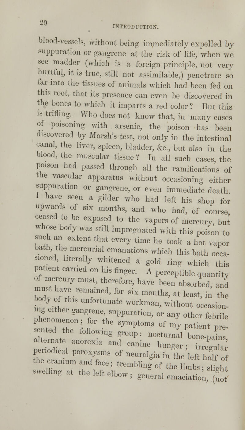 INTRODUCTION. blood-vessels, without being immediately expelled by suppuration or gangrene at the risk of life, when we see madder (which is a foreign principle, not very hurtful, it is true, still not assimilable,) penetrate so far into the tissues of animals which had been fed on this root, that its presence can even be discovered in the bones to which it imparts a red color ? But this is trifling. Who does not know that, in many cases of poisoning with arsenic, the poison has been discovered by Marsh's test, not only in the intestinal canal, the liver, spleen, bladder, &c, but also in the blood, the muscular tissue ? In all such cases, the poison had passed through all the ramifications of the vascular apparatus without occasioning either suppuration or gangrene, or even immediate death I have seen a gilder who had left his shop for upwards of six months, and who had, of course ceased to be exposed to the vapors of mercury but whose body was still impregnated with this poison to such an extent that every time he took a hot vapor bath the mercurial emanations which this bath occa- sioned literally whitened a gold ring which this patient carried on his finger. A perceptible quantity of mercury must, therefore, have been absorbed, and must have remained, for six months, at least, in the body of this unfortunate workman, without occasion! ing either gangrene, suppuration, or any other febrile penochcal paroxysm* of neuralgia in the left Sof the ramum and face; trembling of the limbs; 2h swelhng at the left elbow; general emaciation, no