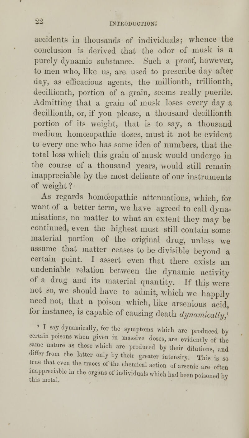 INTRODUCTION. accidents in thousands of individuals; whence the conclusion is derived that the odor of musk is a purely dynamic substance. Such a proof, however, to men who, like us, are used to prescribe day after day, as efficacious agents, the millionth, trillionth, decillionth, portion of a grain, seems really puerile. Admitting that a grain of musk loses every day a decillionth, or, if you please, a thousand decillionth portion of its weight, that is to say, a thousand medium homoeopathic doses, must it not be evident to every one who has some idea of numbers, that the total loss which this grain of musk would undergo in the course of a thousand years, would still remain inappreciable by the most delicate of our instruments of weight ? As regards homoeopathic attenuations, which, for want of a better term, we have agreed to call dyna- misations, no matter to what an extent they may be continued, even the highest must still contain some material portion of the original drug, unless we assume that matter ceases to be divisible beyond a certain point. I assert even that there exists an undeniable relation between the dynamic activity of a drug and its material quantity. If this were not so, we should have to admit, which we happily need not, that a poison which, like arsenious acid, for instance, is capable of causing death dynamically} 1 I say dynamically, for the symptoms which are produced by certain poisons when given in massive doses, are evidently of the same nature as those which are produced by their dilutions, and differ from the latter only by their greater intensity. Thi* is so true that even the traces of the chemical action of arsenic are often inappreciable in the organs of individuals which had been poisoned by this metal. ■ J