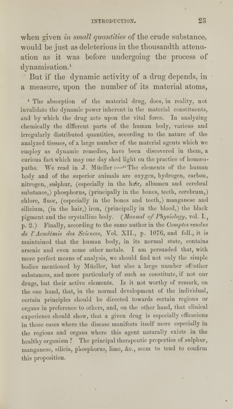 when given in small quantities of the crude substance, would be just as deleterious in the thousandth attenu- ation as it was before undergoing the process of dynamisation.1 But if the dynamic activity of a drug depends, in a measure, upon the number of its material atoms, 1 The absorption of the material drug, does, in reality, not invalidate the dynamic power inherent in the material constituents, and by which the drug acts upon the vital force. In analyzing chemically the different parts of the human body, various and irregularly distributed quantities, according to the nature of the analyzed tissues, of a large number of the material agents which we employ as dynamic remedies, have been discovered in them, a curious fact which may one day shed light on the practice of homoeo- paths. We read in J. Mueller :— The elements of the human body and of the superior animals are oxygen, hydrogen, carbon, nitrogen, sulphur, (especially in the hair, albumen and cerebral substance,) phosphorus, (principally in the bones, teeth, cerebrum,) chlore, fluor, (especially in the bones and teeth,) manganese and silicium, (in the hair,) iron, (principally in the blood,) the black pigment and the crystalline body. (Manual of Physiology, vol. I., p. 2.) Finally, according to the same author in the Comptes rendus de VAcademie des Sciences, Vol. XII., p. 1076, and foil., it is maintained that the human body, in its normal state, contains arsenic and even some other metals. I am persuaded that, with more perfect means of analysis, we should find not only the simple bodies mentioned by Mueller, but also a large number of other substances, and more particularly of such as constitute, if not our drugs, but their active elements. Is it not worthy of remark, on the one hand, that, in the normal development of the individual, certain principles should be directed towards certain regions or organs in preference to others, and, on the other hand, that clinical experience should show, that a given drug is especially efficacious in those cases where the disease manifests itself more especially in the regions and organs where this agent naturally exists in the healthy organism ? The principal therapeutic properties of sulphur, manganese, silicia, pkosphorus, lime, &c., seem to tend to confirm this proposition.