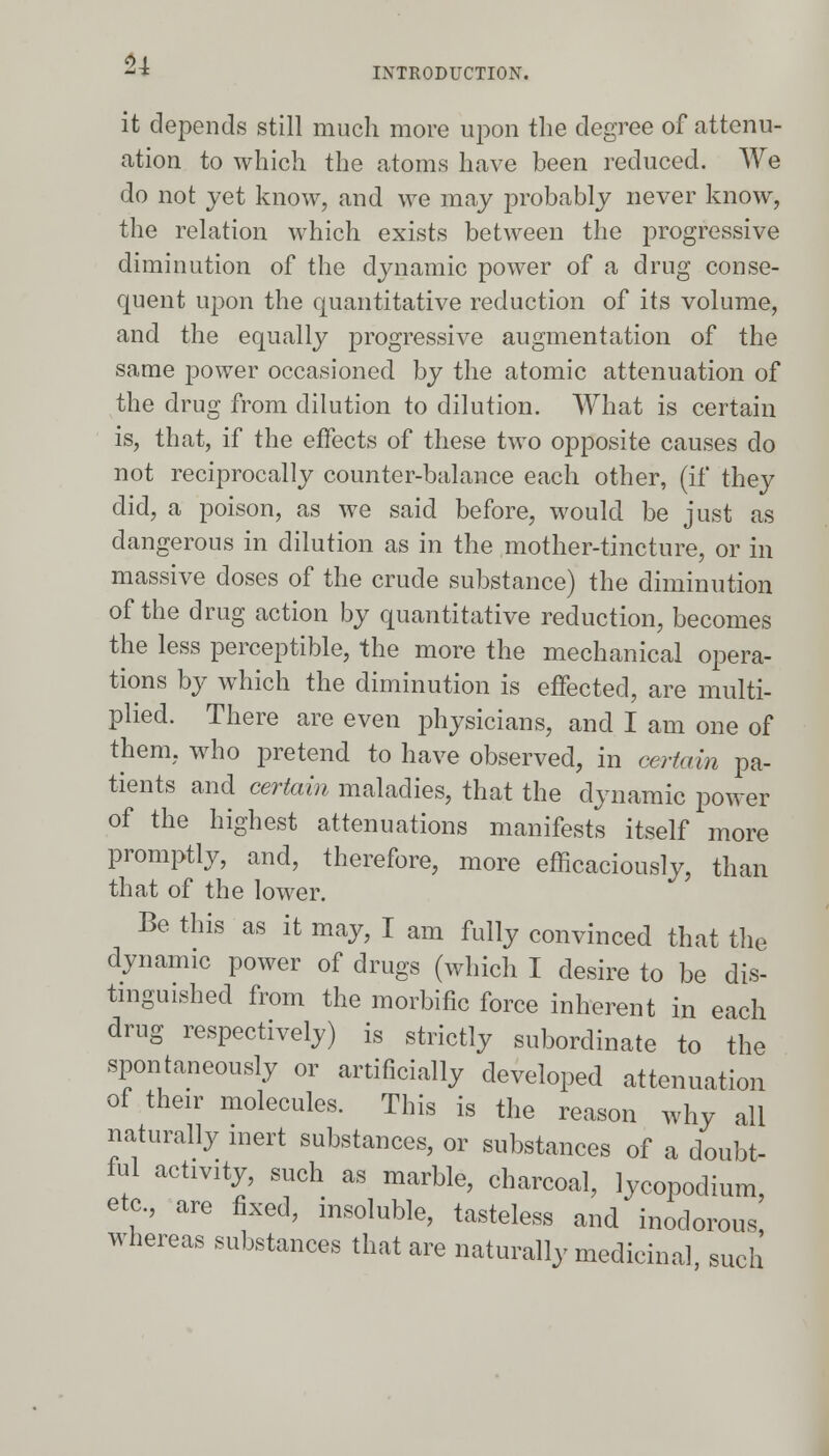 INTRODUCTION. it depends still much more upon the degree of attenu- ation to which the atoms have been reduced. We do not yet know, and we may probably never know, the relation which exists between the progressive diminution of the dynamic power of a drug conse- quent upon the quantitative reduction of its volume, and the equally progressive augmentation of the same joower occasioned by the atomic attenuation of the drug from dilution to dilution. What is certain is, that, if the effects of these two opposite causes do not reciprocally counter-balance each other, (if they did, a poison, as we said before, would be just as dangerous in dilution as in the mother-tincture, or in massive doses of the crude substance) the diminution of the drug action by quantitative reduction, becomes the less perceptible, the more the mechanical opera- tions by which the diminution is effected, are multi- plied. There are even physicians, and I am one of them, who pretend to have observed, in certain pa- tients and certain maladies, that the dynamic power of the highest attenuations manifests itself more promptly, and, therefore, more efficaciously, than that of the lower. Be this as it may, I am fully convinced that the dynamic power of drugs (which I desire to be dis- tinguished from the morbific force inherent in each drug respectively) is strictly subordinate to the spontaneously or artificially developed attenuation of their molecules. This is the reason why all naturally inert substances, or substances of a doubt- ful activity, such as marble, charcoal, lycopodium, etc., are fixed, insoluble, tasteless and inodorous, whereas substances that are naturally medicinal, such