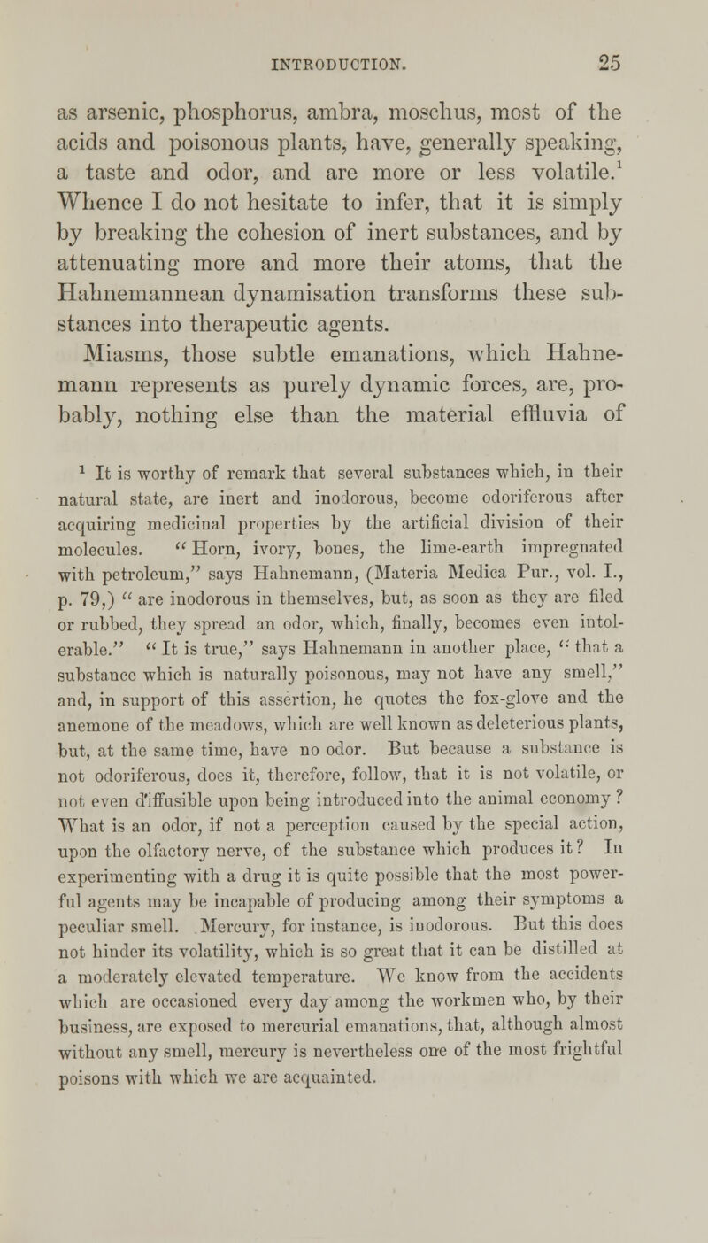 as arsenic, phosphorus, ambra, moschus, most of the acids and poisonous plants, have, generally speaking, a taste and odor, and are more or less volatile.1 Whence I do not hesitate to infer, that it is simply by breaking the cohesion of inert substances, and by attenuating more and more their atoms, that the Hahnemannean dynamisation transforms these sub- stances into therapeutic agents. Miasms, those subtle emanations, which Hahne- mann represents as purely dynamic forces, are, pro- bably, nothing else than the material effluvia of 1 It is worthy of remark that several substances which, in their natural state, are inert and inodorous, become odoriferous after acquiring medicinal properties by the artificial division of their molecules. Horn, ivory, bones, the lirne-earth impregnated with petroleum, says Hahnemann, (Materia Medica Pur., vol. I., p. 79,) are inodorous in themselves, but, as soon as they are filed or rubbed, they spread an odor, which, finally, becomes even intol- erable. It is true, says Hahnemann in another place, that a substance which is naturally poisonous, may not have any smell, and, in support of this assertion, he quotes the fox-glove and the anemone of the meadows, which are well known as deleterious plants, but, at the same time, have no odor. But because a substance is not odoriferous, does it, therefore, follow, that it is not volatile, or not even diffusible upon being introduced into the animal economy ? What is an odor, if not a perception caused by the special action, upon the olfactory nerve, of the substance which produces it ? In experimenting with a drug it is quite possible that the most power- ful agents may be incapable of producing among their symptoms a peculiar smell. Mercury, for instance, is inodorous. But this does not hinder its volatility, which is so great that it can be distilled at a moderately elevated temperature. We know from the accidents which are occasioned every day among the workmen who, by their business, are exposed to mercurial emanations, that, although almost without any smell, mercury is nevertheless one of the most frightful poisons with which we are acquainted.