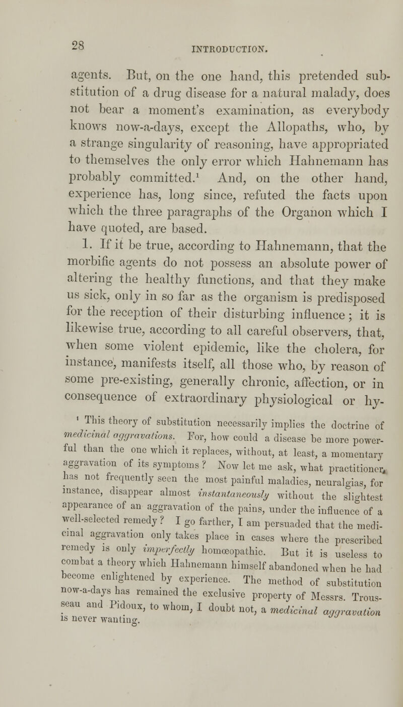 INTRODUCTION. agents. But, on the one hand, this pretended sub- stitution of a drug disease for a natural malady, does not bear a moment's examination, as everybody knows now-a-days, except the Allopaths, who, by a strange singularity of reasoning, have appropriated to themselves the only error which Hahnemann has probably committed.1 And, on the other hand, experience has, long since, refuted the facts upon which the three paragraphs of the Organon which I have quoted, are based. 1. If it be true, according to Hahnemann, that the morbific agents do not possess an absolute power of altering the healthy functions, and that they make us sick, only in so far as the organism is predisposed for the reception of their disturbing influence; it is likewise true, according to all careful observers, that, when some violent epidemic, like the cholera, for instance, manifests itself, all those who, by reason of some pre-existing, generally chronic, affection, or in consequence of extraordinary physiological or hy- 1 This theory of substitution necessarily implies the doctrine of medicinal aggravations. For, how could a disease be more power- ful than the one which it replaces, without, at least, a momentary aggravation of its symptoms ? Now let me ask, what practitioner, has not frequently seen the most painful maladies, neuralgias, for instance, disappear almost instantaneously without the slightest appearance of an aggravation of the pains, under the influence of a well-selected remedy ? I g0 farther, I am persuaded that the medi- cinal aggravation only takes place in cases where the prescribed remedy is only imperfectly homoeopathic. But it is useless to combat a theory which Hahnemann himself abandoned when he had become enlightened by experience. The method of substitution now-a-days has remained the exclusive property of Messrs. Trous- seau and Rdoux, to whom, I doubt not, a medicinal aggravation is never wanting. JJ